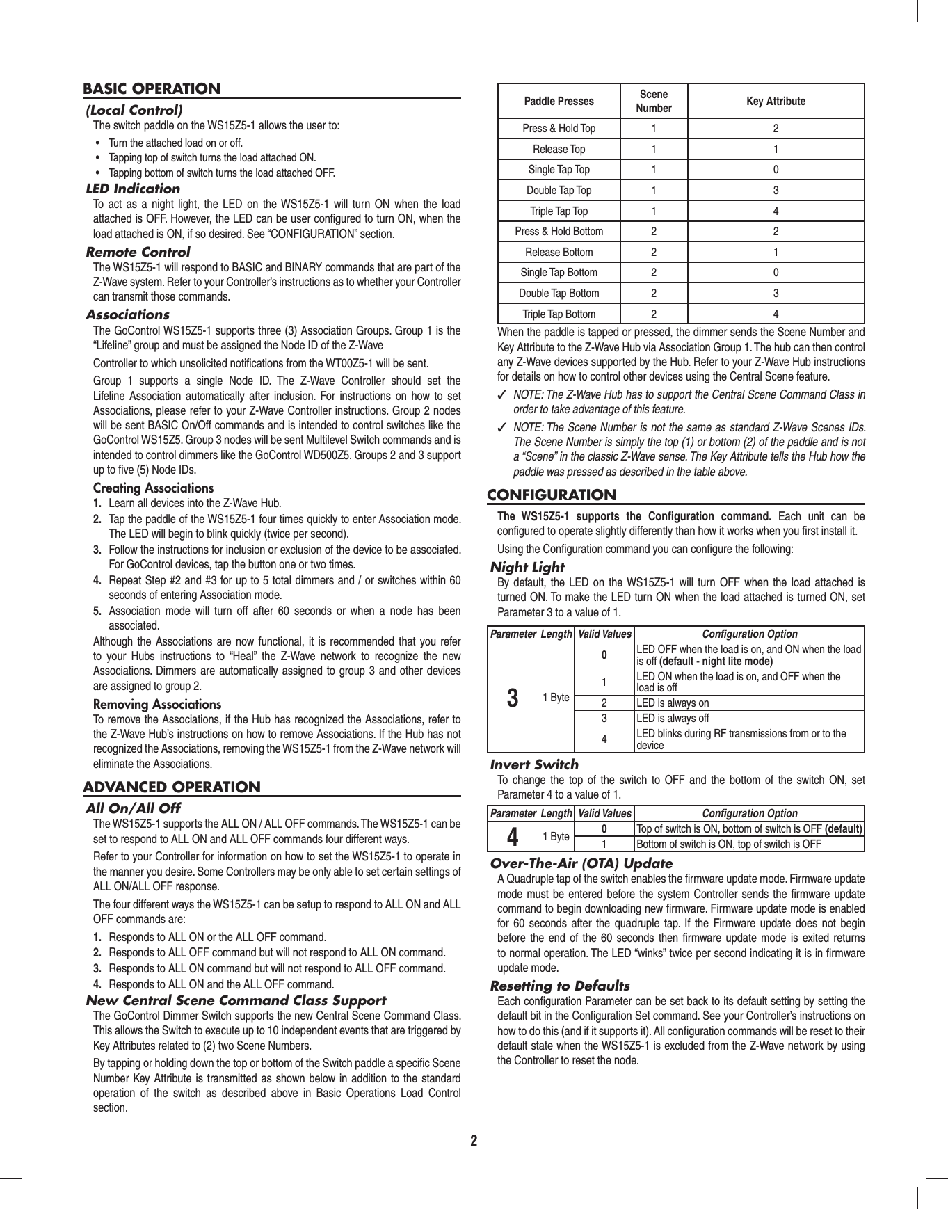 2BASIC OPERATION(Local Control)The switch paddle on the WS15Z5-1 allows the user to:•  Turn the attached load on or off.•  Tapping top of switch turns the load attached ON.•  Tapping bottom of switch turns the load attached OFF.LED IndicationTo act as a night light, the LED on the WS15Z5-1 will turn ON when the load attached is OFF. However, the LED can be user conﬁ gured to turn ON, when the load attached is ON, if so desired. See “CONFIGURATION” section.Remote ControlThe WS15Z5-1 will respond to BASIC and BINARY commands that are part of the Z-Wave system. Refer to your Controller’s instructions as to whether your Controller can transmit those commands.AssociationsThe GoControl WS15Z5-1 supports three (3) Association Groups. Group 1 is the “Lifeline” group and must be assigned the Node ID of the Z-WaveController to which unsolicited notiﬁ cations from the WT00Z5-1 will be sent.Group 1 supports a single Node ID. The Z-Wave Controller should set the Lifeline Association automatically after inclusion. For instructions on how to set Associations, please refer to your Z-Wave Controller instructions. Group 2 nodes will be sent BASIC On/Off commands and is intended to control switches like the GoControl WS15Z5. Group 3 nodes will be sent Multilevel Switch commands and is intended to control dimmers like the GoControl WD500Z5. Groups 2 and 3 support up to ﬁ ve (5) Node IDs.Creating Associations1.  Learn all devices into the Z-Wave Hub.2.  Tap the paddle of the WS15Z5-1 four times quickly to enter Association mode. The LED will begin to blink quickly (twice per second).3.  Follow the instructions for inclusion or exclusion of the device to be associated. For GoControl devices, tap the button one or two times.4.  Repeat Step #2 and #3 for up to 5 total dimmers and / or switches within 60 seconds of entering Association mode.5.  Association mode will turn off after 60 seconds or when a node has been associated.Although the Associations are now functional, it is recommended that you refer to your Hubs instructions to “Heal” the Z-Wave network to recognize the new Associations. Dimmers are automatically assigned to group 3 and other devices are assigned to group 2.Removing AssociationsTo remove the Associations, if the Hub has recognized the Associations, refer to the Z-Wave Hub’s instructions on how to remove Associations. If the Hub has not recognized the Associations, removing the WS15Z5-1 from the Z-Wave network will eliminate the Associations.ADVANCED OPERATIONAll On/All OffThe WS15Z5-1 supports the ALL ON / ALL OFF commands. The WS15Z5-1 can be set to respond to ALL ON and ALL OFF commands four different ways.Refer to your Controller for information on how to set the WS15Z5-1 to operate in the manner you desire. Some Controllers may be only able to set certain settings of ALL ON/ALL OFF response.The four different ways the WS15Z5-1 can be setup to respond to ALL ON and ALL OFF commands are:1.  Responds to ALL ON or the ALL OFF command.2.  Responds to ALL OFF command but will not respond to ALL ON command.3.  Responds to ALL ON command but will not respond to ALL OFF command.4.  Responds to ALL ON and the ALL OFF command.New Central Scene Command Class SupportThe GoControl Dimmer Switch supports the new Central Scene Command Class. This allows the Switch to execute up to 10 independent events that are triggered by Key Attributes related to (2) two Scene Numbers.By tapping or holding down the top or bottom of the Switch paddle a speciﬁ c Scene Number Key Attribute is transmitted as shown below in addition to the standard operation of the switch as described above in Basic Operations Load Control section.Paddle Presses Scene Number Key AttributePress &amp; Hold Top 1 2Release Top 1 1Single Tap Top 1 0Double Tap Top 1 3Triple Tap Top 1 4Press &amp; Hold Bottom 2 2Release Bottom 2 1Single Tap Bottom 2 0Double Tap Bottom 2 3Triple Tap Bottom 2 4When the paddle is tapped or pressed, the dimmer sends the Scene Number and Key Attribute to the Z-Wave Hub via Association Group 1. The hub can then control any Z-Wave devices supported by the Hub. Refer to your Z-Wave Hub instructions for details on how to control other devices using the Central Scene feature. ✓NOTE: The Z-Wave Hub has to support the Central Scene Command Class in order to take advantage of this feature. ✓NOTE: The Scene Number is not the same as standard Z-Wave Scenes IDs. The Scene Number is simply the top (1) or bottom (2) of the paddle and is not a “Scene” in the classic Z-Wave sense. The Key Attribute tells the Hub how the paddle was pressed as described in the table above.CONFIGURATIONThe WS15Z5-1 supports the Conﬁ guration  command. Each unit can be conﬁ gured to operate slightly differently than how it works when you ﬁ rst install it. Using the Conﬁ guration command you can conﬁ gure the following:Night LightBy default, the LED on the WS15Z5-1 will turn OFF when the load attached is turned ON. To make the LED turn ON when the load attached is turned ON, set Parameter 3 to a value of 1.Parameter Length Valid Values Conﬁ guration Option31 Byte0LED OFF when the load is on, and ON when the load is off (default - night lite mode)1LED ON when the load is on, and OFF when the load is off2 LED is always on3 LED is always off4LED blinks during RF transmissions from or to the deviceInvert SwitchTo change the top of the switch to OFF and the bottom of the switch ON, set Parameter 4 to a value of 1.Parameter Length Valid Values Conﬁ guration Option41 Byte 0Top of switch is ON, bottom of switch is OFF (default)1 Bottom of switch is ON, top of switch is OFFOver-The-Air (OTA) UpdateA Quadruple tap of the switch enables the ﬁ rmware update mode. Firmware update mode must be entered before the system Controller sends the ﬁ rmware update command to begin downloading new ﬁ rmware. Firmware update mode is enabled for 60 seconds after the quadruple tap. If the Firmware update does not begin before the end of the 60 seconds then ﬁ rmware update mode is exited returns to normal operation. The LED “winks” twice per second indicating it is in ﬁ rmware update mode.Resetting to DefaultsEach conﬁ guration Parameter can be set back to its default setting by setting the default bit in the Conﬁ guration Set command. See your Controller’s instructions on how to do this (and if it supports it). All conﬁ guration commands will be reset to their default state when the WS15Z5-1 is excluded from the Z-Wave network by using the Controller to reset the node.  