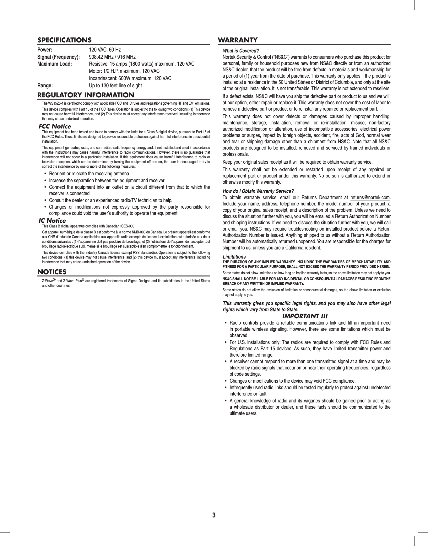 3SPECIFICATIONSPower:  120 VAC, 60 HzSignal (Frequency):  908.42 MHz / 916 MHzMaximum Load:   Resistive: 15 amps (1800 watts) maximum, 120 VAC  Motor: 1/2 H.P. maximum, 120 VAC  Incandescent: 600W maximum, 120 VACRange:  Up to 130 feet line of sightREGULATORY INFORMATIONThe WS15Z5-1 is certiﬁ ed to comply with applicable FCC and IC rules and regulations governing RF and EMI emissions. This device complies with Part 15 of the FCC Rules. Operation is subject to the following two conditions: (1) This device may not cause harmful interference, and (2) This device must accept any interference received, including interference that may cause undesired operation.FCC NoticeThis equipment has been tested and found to comply with the limits for a Class B digital device, pursuant to Part 15 of the FCC Rules. These limits are designed to provide reasonable protection against harmful interference in a residential installation.This equipment generates, uses, and can radiate radio frequency energy and, if not installed and used in accordance with the instructions may cause harmful interference to radio communications. However, there is no guarantee that interference will not occur in a particular installation. If this equipment does cause harmful interference to radio or television reception, which can be determined by turning the equipment off and on, the user is encouraged to try to correct the interference by one or more of the following measures:•  Reorient or relocate the receiving antenna.•  Increase the separation between the equipment and receiver•  Connect the equipment into an outlet on a circuit different from that to which the receiver is connected•  Consult the dealer or an experienced radio/TV technician to help.•  Changes or modifications not expressly approved by the party responsible for compliance could void the user’s authority to operate the equipmentIC NoticeThis Class B digital apparatus complies with Canadian ICES-003Cet appareil numérique de la classe B est conforme à la norme NMB-003 du Canada. Le présent appareil est conforme aux CNR d’Industrie Canada applicables aux appareils radio exempts de licence. L’exploitation est autorisée aux deux conditions suivantes : (1) l’appareil ne doit pas produire de brouillage, et (2) l’utilisateur de l’appareil doit accepter tout brouillage radioélectrique subi, même si le brouillage est susceptible d’en compromettre le fonctionnement.This device complies with the Industry Canada license exempt RSS standard(s). Operation is subject to the following two conditions: (1) this device may not cause interference, and (2) this device must accept any interference, including interference that may cause undesired operation of the device.NOTICESZ-Wave® and Z-Wave Plus® are registered trademarks of Sigma Designs and its subsidiaries in the United States and other countries.WARRANTYWhat is Covered?Nortek Security &amp; Control (“NS&amp;C”) warrants to consumers who purchase this product for personal, family or household purposes new from NS&amp;C directly or from an authorized NS&amp;C dealer, that the product will be free from defects in materials and workmanship for a period of (1) year from the date of purchase. This warranty only applies if the product is installed at a residence in the 50 United States or District of Columbia, and only at the site of the original installation. It is not transferable. This warranty is not extended to resellers.If a defect exists, NS&amp;C will have you ship the defective part or product to us and we will, at our option, either repair or replace it. This warranty does not cover the cost of labor to remove a defective part or product or to reinstall any repaired or replacement part.This warranty does not cover defects or damages caused by improper handling, maintenance, storage, installation, removal or re-installation, misuse, non-factory authorized modiﬁ cation or alteration, use of incompatible accessories, electrical power problems or surges, impact by foreign objects, accident, ﬁ re, acts of God, normal wear and tear or shipping damage other than a shipment from NS&amp;C. Note that all NS&amp;C products are designed to be installed, removed and serviced by trained individuals or professionals.Keep your original sales receipt as it will be required to obtain warranty service.This warranty shall not be extended or restarted upon receipt of any repaired or replacement part or product under this warranty. No person is authorized to extend or otherwise modify this warranty.How do I Obtain Warranty Service?To obtain warranty service, email our Returns Department at returns@nortek.com. Include your name, address, telephone number, the model number of your product, a copy of your original sales receipt, and a description of the problem. Unless we need to discuss the situation further with you, you will be emailed a Return Authorization Number and shipping instructions. If we need to discuss the situation further with you, we will call or email you. NS&amp;C may require troubleshooting on installed product before a Return Authorization Number is issued. Anything shipped to us without a Return Authorization Number will be automatically returned unopened. You are responsible for the charges for shipment to us, unless you are a California resident.LimitationsTHE DURATION OF ANY IMPLIED WARRANTY, INCLUDING THE WARRANTIES OF MERCHANTABILITY AND FITNESS FOR A PARTICULAR PURPOSE, SHALL NOT EXCEED THE WARRANTY PERIOD PROVIDED HEREIN.Some states do not allow limitations on how long an implied warranty lasts, so the above limitation may not apply to you.NS&amp;C SHALL NOT BE LIABLE FOR ANY INCIDENTAL OR CONSEQUENTIAL DAMAGES RESULTING FROM THE BREACH OF ANY WRITTEN OR IMPLIED WARRANTY.Some states do not allow the exclusion of limitation or consequential damages, so the above limitation or exclusion may not apply to you.This warranty gives you speciﬁ c legal rights, and you may also have other legal rights which vary from State to State.IMPORTANT !!!•  Radio controls provide a reliable communications link and fill an important need in portable wireless signaling. However, there are some limitations which must be observed.•  For U.S. installations only: The radios are required to comply with FCC Rules and Regulations as Part 15 devices. As such, they have limited transmitter power and therefore limited range.•  A receiver cannot respond to more than one transmitted signal at a time and may be blocked by radio signals that occur on or near their operating frequencies, regardless of code settings.•  Changes or modifications to the device may void FCC compliance.•  Infrequently used radio links should be tested regularly to protect against undetected interference or fault.•  A general knowledge of radio and its vagaries should be gained prior to acting as a wholesale distributor or dealer, and these facts should be communicated to the ultimate users. 