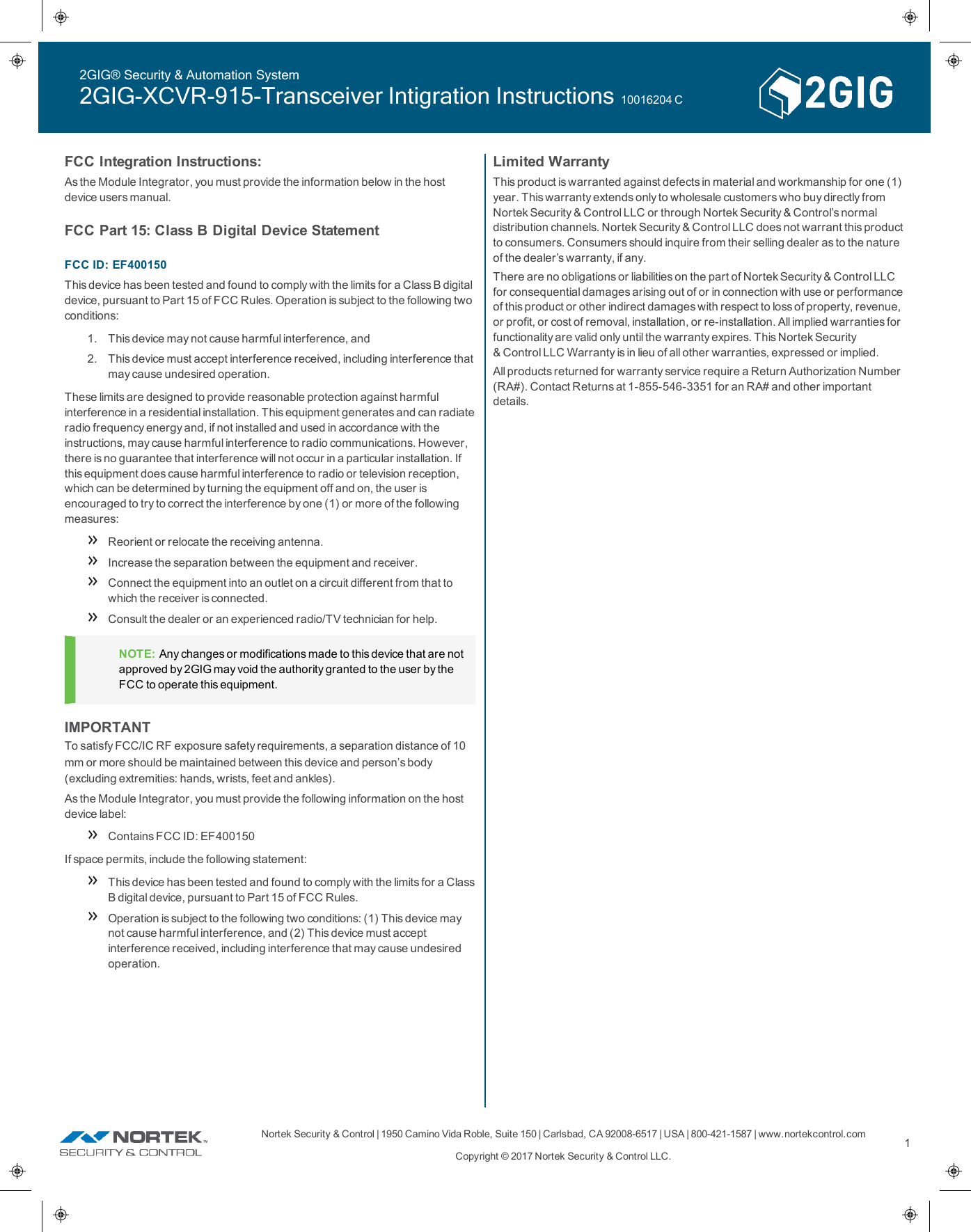 Nortek Security &amp;Control | 1950 Camino VidaRoble, Suite 150 | Carlsbad, CA92008-6517 | USA | 800-421-1587 | www.nortekcontrol.comCopyright © 2017 Nortek Security &amp;Control LLC.1FCC Integration Instructions:As the Module Integrator, you must provide the information below in the hostdevice users manual.FCCPart 15: Class B Digital Device StatementFCC ID: EF400150This device has been tested and found to comply with the limits for a Class B digitaldevice, pursuant to Part 15 of FCC Rules. Operation is subject to the following twoconditions:1. This device may not cause harmful interference, and2. This device must accept interference received, including interference thatmay cause undesired operation.These limits are designed to provide reasonable protection against harmfulinterference in a residential installation. This equipment generates and can radiateradio frequency energy and, if not installed and used in accordance with theinstructions, may cause harmful interference to radio communications. However,there is no guarantee that interference will not occur in a particular installation. Ifthis equipment does cause harmful interference to radio or television reception,which can be determined by turning the equipment off and on, the user isencouraged to try to correct the interference by one (1) or more of the followingmeasures:Reorient or relocate the receiving antenna.Increase the separation between the equipment and receiver.Connect the equipment into an outlet on a circuit different from that towhich the receiver is connected.Consult the dealer or an experienced radio/TV technician for help.NOTE: Any changes or modifications made to this device that are notapproved by 2GIG may void the authority granted to the user by theFCCto operate this equipment.IMPORTANTTo satisfy FCC/IC RF exposure safety requirements, a separation distance of 10 mm or more should be maintained between this device and person’s body(excluding extremities: hands, wrists, feet and ankles).As the Module Integrator, you must provide the following information on the hostdevice label:Contains FCC ID: EF400150If space permits, include the following statement:This device has been tested and found to comply with the limits for a ClassB digital device, pursuant to Part 15 of FCC Rules.Operation is subject to the following two conditions: (1) This device maynot cause harmful interference, and (2) This device must acceptinterference received, including interference that may cause undesiredoperation.Limited WarrantyThis product is warranted against defects in material and workmanship for one (1)year. This warranty extends only to wholesale customers who buy directly fromNortek Security &amp;Control LLC or through Nortek Security &amp;Control’s normaldistribution channels. Nortek Security &amp;Control LLC does not warrant this productto consumers. Consumers should inquire from their selling dealer as to the natureof the dealer’s warranty, if any.There are no obligations or liabilities on the part of Nortek Security &amp;Control LLCfor consequential damages arising out of or in connection with use or performanceof this product or other indirect damages with respect to loss of property, revenue,or profit, or cost of removal, installation, or re-installation. All implied warranties forfunctionality are valid only until the warranty expires. This Nortek Security&amp;Control LLC Warranty is in lieu of all other warranties, expressed or implied.All products returned for warranty service require a Return Authorization Number(RA#). Contact Returns at 1-855-546-3351 for an RA# and other importantdetails.2GIG® Security &amp; Automation System2GIG-XCVR-915-Transceiver Intigration Instructions 10016204 C