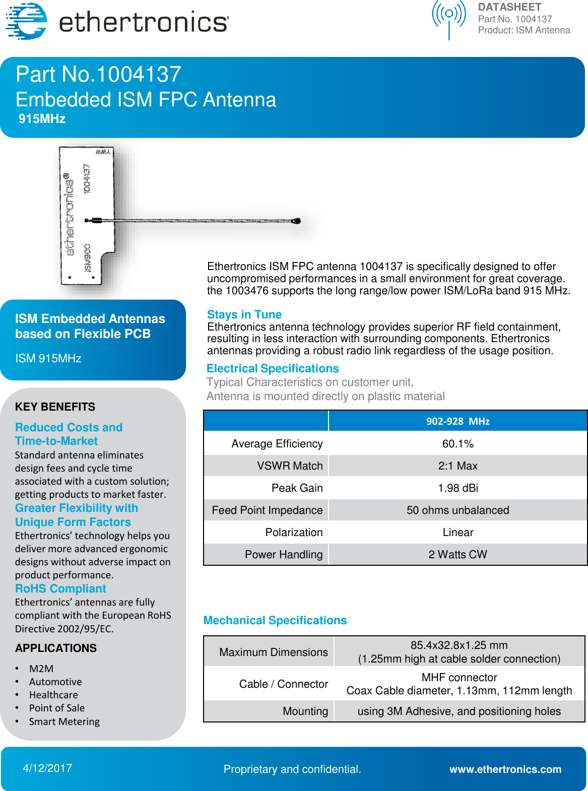 Ethertronics ISM FPC antenna 1004137 is specifically designed to offer uncompromised performances in a small environment for great coverage. the 1003476 supports the long range/low power ISM/LoRa band 915 MHz.Stays in TuneEthertronics antenna technology provides superior RF field containment, resulting in less interaction with surrounding components. Ethertronics antennas providing a robust radio link regardless of the usage position. Part No.1004137Embedded ISM FPC Antenna 915MHzDATASHEETPart No. 1004137  Product: ISM Antenna902-928  MHzAverage Efficiency60.1%VSWR Match2:1 MaxPeakGain1.98 dBiFeed Point Impedance50 ohms unbalancedPolarizationLinearPower Handling2 Watts CW4/12/2017 Proprietary and confidential. www.ethertronics.comISM Embedded Antennasbased on Flexible PCBISM 915MHz Electrical SpecificationsTypical Characteristics on customer unit, Antenna is mounted directly on plastic materialMaximumDimensions85.4x32.8x1.25 mm (1.25mm high at cable solder connection) Cable / ConnectorMHF connector Coax Cable diameter, 1.13mm, 112mm lengthMountingusing 3M Adhesive, and positioning holesMechanical SpecificationsKEY BENEFITSReduced Costs and Time-to-Market Standard antenna eliminates design fees and cycle time associated with a custom solution; getting products to market faster. Greater Flexibility with Unique Form Factors Ethertronics’ technology helps you deliver more advanced ergonomic designs without adverse impact on product performance. RoHS Compliant Ethertronics’ antennas are fully compliant with the European RoHS Directive 2002/95/EC. APPLICATIONS•M2M •Automotive •Healthcare •Point of Sale •Smart Metering