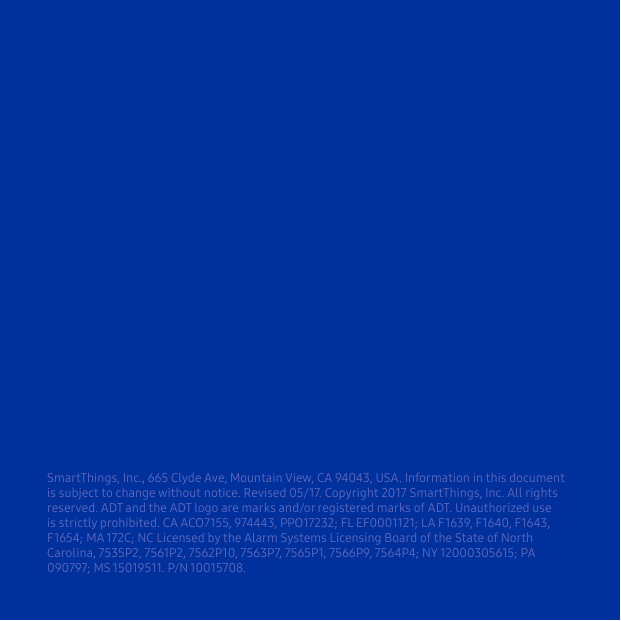 SmartThings, Inc., 665 Clyde Ave, Mountain View, CA 94043, USA. Information in this document is subject to change without notice. Revised 05/17. Copyright 2017 SmartThings, Inc. All rights reserved. ADT and the ADT logo are marks and/or registered marks of ADT. Unauthorized use is strictly prohibited. CA ACO7155, 974443, PPO17232; FL EF0001121; LA F1639, F1640, F1643, F1654; MA 172C; NC Licensed by the Alarm Systems Licensing Board of the State of North Carolina, 7535P2, 7561P2, 7562P10, 7563P7, 7565P1, 7566P9, 7564P4; NY 12000305615; PA 090797; MS 15019511. P/N 10015708.