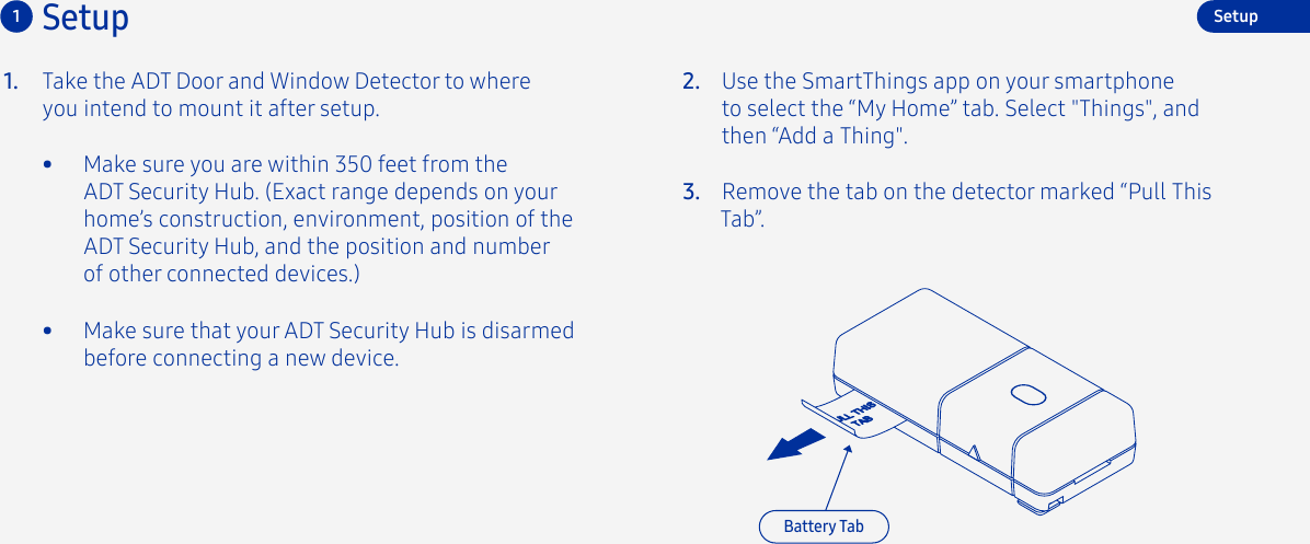 Take the ADT Door and Window Detector to where you intend to mount it after setup.1. 2.3. Remove the tab on the detector marked “Pull This Tab”.Use the SmartThings app on your smartphone to select the “My Home” tab. Select &quot;Things&quot;, and then “Add a Thing&quot;.Setup1SetupBattery Tab•  Make sure you are within 350 feet from the ADT Security Hub. (Exact range depends on your home’s construction, environment, position of the ADT Security Hub, and the position and number of other connected devices.)•  Make sure that your ADT Security Hub is disarmed before connecting a new device.