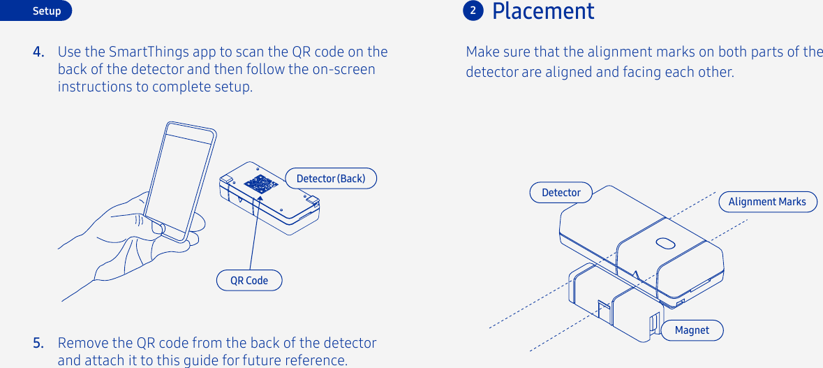 Use the SmartThings app to scan the QR code on the back of the detector and then follow the on-screen instructions to complete setup.4.5.PlacementSetup 2Make sure that the alignment marks on both parts of the detector are aligned and facing each other.DetectorDetector (Back)QR CodeMagnetAlignment MarksRemove the QR code from the back of the detector and attach it to this guide for future reference.