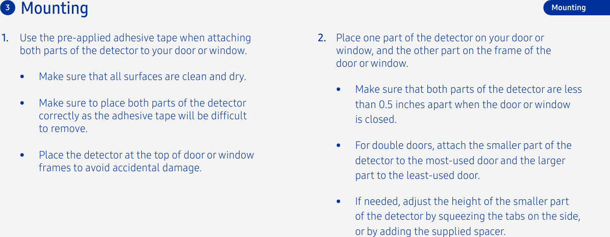 Mounting31. 2.Use the pre-applied adhesive tape when attaching both parts of the detector to your door or window.•  Make sure that all surfaces are clean and dry.•  Make sure to place both parts of the detector correctly as the adhesive tape will be difcult to remove.•  Place the detector at the top of door or window frames to avoid accidental damage.Place one part of the detector on your door or window, and the other part on the frame of the door or window. •  Make sure that both parts of the detector are less than 0.5 inches apart when the door or window is closed.•  For double doors, attach the smaller part of the detector to the most-used door and the larger part to the least-used door.•  If needed, adjust the height of the smaller part of the detector by squeezing the tabs on the side, or by adding the supplied spacer. Mounting