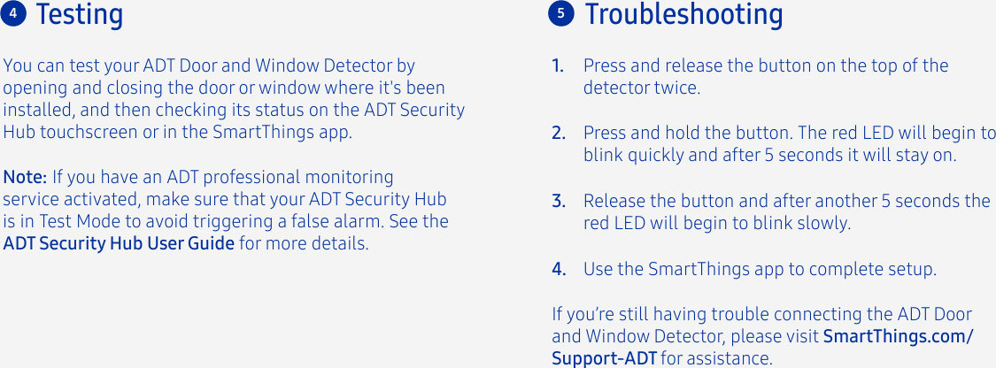 You can test your ADT Door and Window Detector by opening and closing the door or window where it&apos;s been installed, and then checking its status on the ADT Security Hub touchscreen or in the SmartThings app.Press and release the button on the top of the detector twice.If you’re still having trouble connecting the ADT Door and Window Detector, please visit SmartThings.com/Support-ADT for assistance.Press and hold the button. The red LED will begin to blink quickly and after 5 seconds it will stay on.Release the button and after another 5 seconds the red LED will begin to blink slowly.Use the SmartThings app to complete setup.1.2.3.4.4Troubleshooting5TestingNote: If you have an ADT professional monitoring service activated, make sure that your ADT Security Hub is in Test Mode to avoid triggering a false alarm. See the ADT Security Hub User Guide for more details.