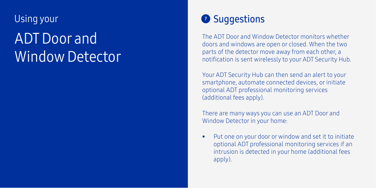 7SuggestionsThere are many ways you can use an ADT Door and Window Detector in your home:The ADT Door and Window Detector monitors whether doors and windows are open or closed. When the two parts of the detector move away from each other, a notication is sent wirelessly to your ADT Security Hub. Using yourADT Door and Window Detector•  Put one on your door or window and set it to initiate optional ADT professional monitoring services if an intrusion is detected in your home (additional fees apply).Your ADT Security Hub can then send an alert to your smartphone, automate connected devices, or initiate optional ADT professional monitoring services (additional fees apply).