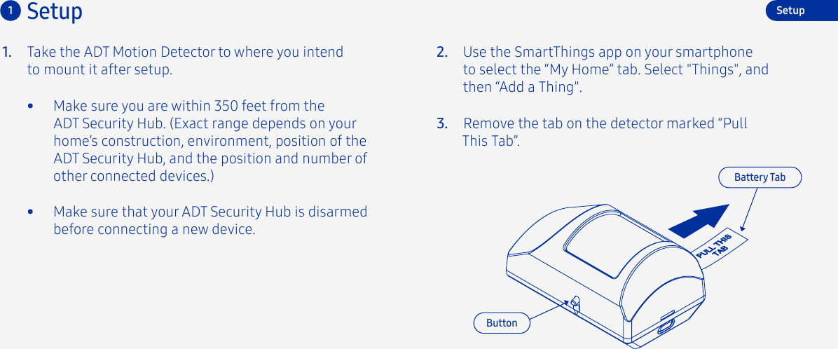 Take the ADT Motion Detector to where you intend to mount it after setup.1. 2.3. Remove the tab on the detector marked “Pull This Tab”.Use the SmartThings app on your smartphone to select the “My Home” tab. Select &quot;Things&quot;, and then “Add a Thing&quot;.Setup1•  Make sure you are within 350 feet from the ADT Security Hub. (Exact range depends on your home’s construction, environment, position of the ADT Security Hub, and the position and number of other connected devices.) Battery TabButtonSetup•  Make sure that your ADT Security Hub is disarmed before connecting a new device.