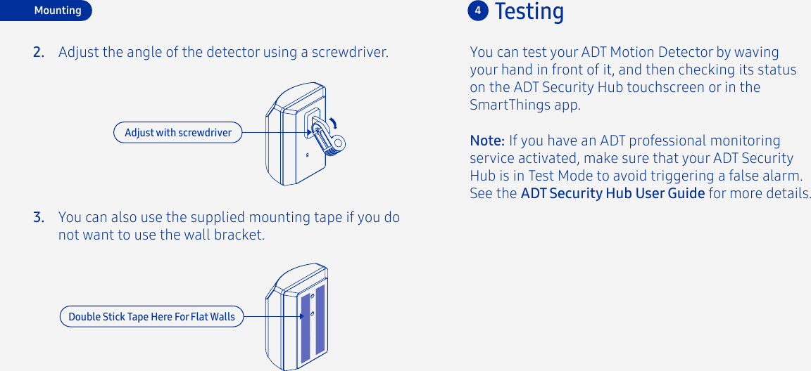 You can test your ADT Motion Detector by waving your hand in front of it, and then checking its status on the ADT Security Hub touchscreen or in the SmartThings app.4TestingAdjust the angle of the detector using a screwdriver.2.3.MountingNote: If you have an ADT professional monitoring service activated, make sure that your ADT Security Hub is in Test Mode to avoid triggering a false alarm. See the ADT Security Hub User Guide for more details.You can also use the supplied mounting tape if you do not want to use the wall bracket.Adjust with screwdriverDouble Stick Tape Here For Flat Walls