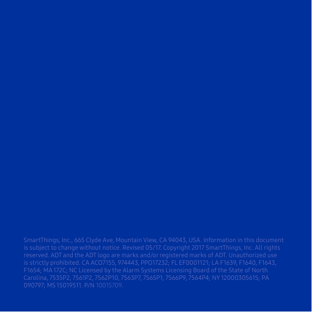 SmartThings, Inc., 665 Clyde Ave, Mountain View, CA 94043, USA. Information in this document is subject to change without notice. Revised 05/17. Copyright 2017 SmartThings, Inc. All rights reserved. ADT and the ADT logo are marks and/or registered marks of ADT. Unauthorized use is strictly prohibited. CA ACO7155, 974443, PPO17232; FL EF0001121; LA F1639, F1640, F1643, F1654; MA 172C; NC Licensed by the Alarm Systems Licensing Board of the State of North Carolina, 7535P2, 7561P2, 7562P10, 7563P7, 7565P1, 7566P9, 7564P4; NY 12000305615; PA 090797; MS 15019511. P/N 10015709. 