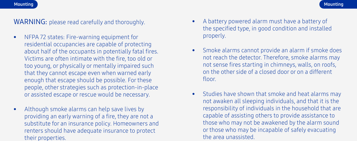 •  NFPA 72 states: Fire-warning equipment for residential occupancies are capable of protecting about half of the occupants in potentially fatal res. Victims are often intimate with the re, too old or too young, or physically or mentally impaired such that they cannot escape even when warned early enough that escape should be possible. For these people, other strategies such as protection-in-place or assisted escape or rescue would be necessary.WARNING: please read carefully and thoroughly.•  Although smoke alarms can help save lives by providing an early warning of a re, they are not a substitute for an insurance policy. Homeowners and renters should have adequate insurance to protect their properties.•  Smoke alarms cannot provide an alarm if smoke does not reach the detector. Therefore, smoke alarms may not sense res starting in chimneys, walls, on roofs, on the other side of a closed door or on a different oor.•  A battery powered alarm must have a battery of the specied type, in good condition and installed properly.•  Studies have shown that smoke and heat alarms may not awaken all sleeping individuals, and that it is the responsibility of individuals in the household that are capable of assisting others to provide assistance to those who may not be awakened by the alarm sound or those who may be incapable of safely evacuating the area unassisted.MountingMounting