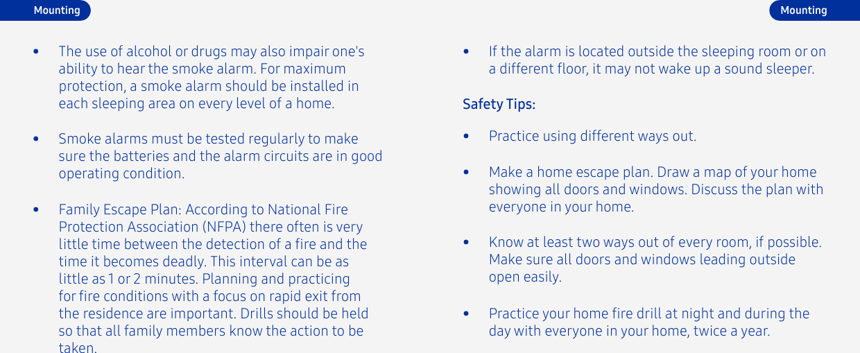 •  Family Escape Plan: According to National Fire Protection Association (NFPA) there often is very little time between the detection of a re and the time it becomes deadly. This interval can be as little as 1 or 2 minutes. Planning and practicing for re conditions with a focus on rapid exit from the residence are important. Drills should be held so that all family members know the action to be taken.•  The use of alcohol or drugs may also impair one&apos;s ability to hear the smoke alarm. For maximum protection, a smoke alarm should be installed in each sleeping area on every level of a home.•  Smoke alarms must be tested regularly to make sure the batteries and the alarm circuits are in good operating condition. •  Make a home escape plan. Draw a map of your home showing all doors and windows. Discuss the plan with everyone in your home.•  Know at least two ways out of every room, if possible. Make sure all doors and windows leading outside open easily.•  Practice using different ways out.Safety Tips:•  If the alarm is located outside the sleeping room or on a different oor, it may not wake up a sound sleeper.•  Practice your home re drill at night and during the day with everyone in your home, twice a year.MountingMounting