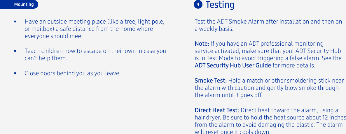 •  Teach children how to escape on their own in case you can&apos;t help them.•  Close doors behind you as you leave.•  Have an outside meeting place (like a tree, light pole, or mailbox) a safe distance from the home where everyone should meet.Test the ADT Smoke Alarm after installation and then ona weekly basis.4TestingDirect Heat Test: Direct heat toward the alarm, using a hair dryer. Be sure to hold the heat source about 12 inches from the alarm to avoid damaging the plastic. The alarm will reset once it cools down.Smoke Test: Hold a match or other smoldering stick near the alarm with caution and gently blow smoke through the alarm until it goes off.Note: If you have an ADT professional monitoring service activated, make sure that your ADT Security Hub is in Test Mode to avoid triggering a false alarm. See the ADT Security Hub User Guide for more details.Mounting