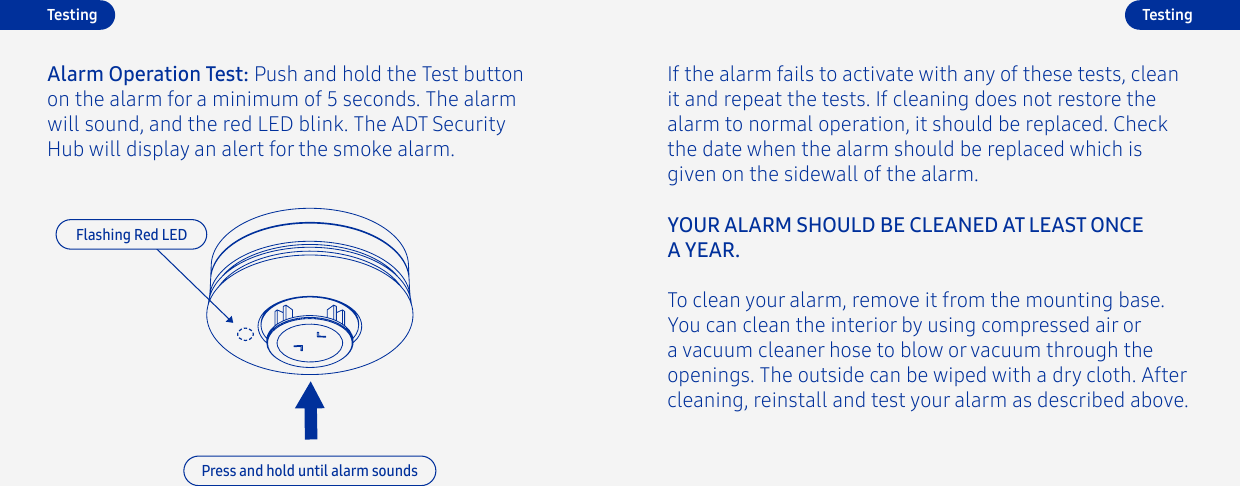 TestingAlarm Operation Test: Push and hold the Test button on the alarm for a minimum of 5 seconds. The alarm will sound, and the red LED blink. The ADT Security  Hub will display an alert for the smoke alarm.Flashing Red LEDPress and hold until alarm soundsIf the alarm fails to activate with any of these tests, clean it and repeat the tests. If cleaning does not restore the alarm to normal operation, it should be replaced. Check the date when the alarm should be replaced which is given on the sidewall of the alarm. TestingTo clean your alarm, remove it from the mounting base. You can clean the interior by using compressed air or a vacuum cleaner hose to blow or vacuum through the openings. The outside can be wiped with a dry cloth. After cleaning, reinstall and test your alarm as described above.YOUR ALARM SHOULD BE CLEANED AT LEAST ONCE A YEAR.