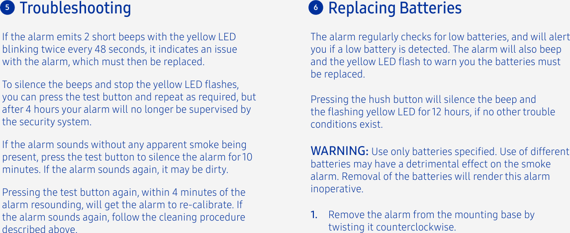 If the alarm emits 2 short beeps with the yellow LED blinking twice every 48 seconds, it indicates an issue with the alarm, which must then be replaced.To silence the beeps and stop the yellow LED ashes, you can press the test button and repeat as required, but after 4 hours your alarm will no longer be supervised by the security system.If the alarm sounds without any apparent smoke being present, press the test button to silence the alarm for 10 minutes. If the alarm sounds again, it may be dirty. Pressing the test button again, within 4 minutes of the alarm resounding, will get the alarm to re-calibrate. If the alarm sounds again, follow the cleaning procedure described above.Troubleshooting5Remove the alarm from the mounting base by twisting it counterclockwise.1.The alarm regularly checks for low batteries, and will alert you if a low battery is detected. The alarm will also beep and the yellow LED ash to warn you the batteries must be replaced. Pressing the hush button will silence the beep and the ashing yellow LED for 12 hours, if no other trouble conditions exist. Replacing Batteries6WARNING: Use only batteries specied. Use of different batteries may have a detrimental effect on the smoke alarm. Removal of the batteries will render this alarm inoperative.