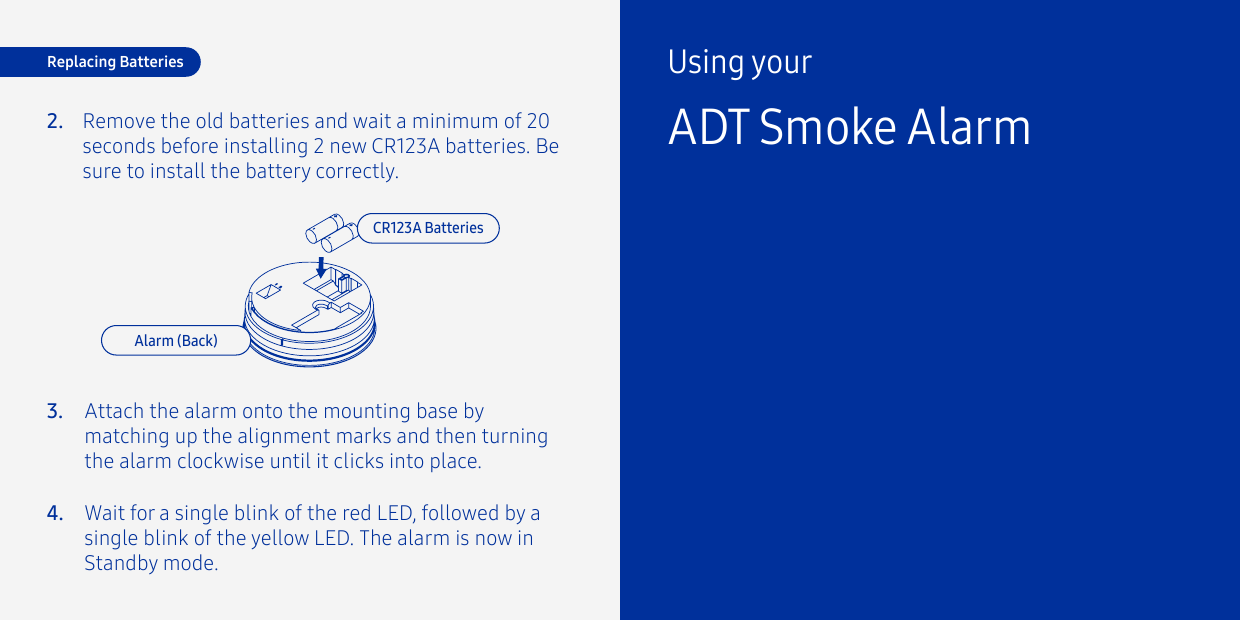 Remove the old batteries and wait a minimum of 20 seconds before installing 2 new CR123A batteries. Be sure to install the battery correctly.2.Replacing BatteriesCR123A BatteriesAlarm (Back)Attach the alarm onto the mounting base by matching up the alignment marks and then turning the alarm clockwise until it clicks into place.Wait for a single blink of the red LED, followed by a single blink of the yellow LED. The alarm is now in Standby mode.3.4.Using yourADT Smoke Alarm