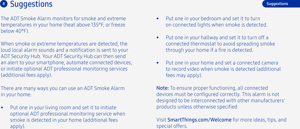 8SuggestionsThe ADT Smoke Alarm monitors for smoke and extreme temperatures in your home (heat above 135°F, or freeze below 40°F). There are many ways you can use an ADT Smoke Alarm in your home:•  Put one in your living room and set it to initiate optional ADT professional monitoring service when smoke is detected in your home (additional fees apply).When smoke or extreme temperatures are detected, the loud local alarm sounds and a notication is sent to your ADT Security Hub. Your ADT Security Hub can then send an alert to your smartphone, automate connected devices, or initiate optional ADT professional monitoring services (additional fees apply).•  Put one in your bedroom and set it to turn on connected lights when smoke is detected.•  Put one in your hallway and set it to turn off a connected thermostat to avoid spreading smoke through your home if a re is detected.Suggestions•  Put one in your home and set a connected camera to record video when smoke is detected (additional fees may apply).Visit SmartThings.com/Welcome for more ideas, tips, and special offers.Note: To ensure proper functioning, all connected devices must be congured correctly. This alarm is not designed to be interconnected with other manufacturers&apos; products unless otherwise specied