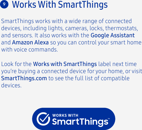 Look for the Works with SmartThings label next time you’re buying a connected device for your home, or visit SmartThings.com to see the full list of compatible devices.Works With SmartThings9SmartThings works with a wide range of connected devices, including lights, cameras, locks, thermostats, and sensors. It also works with the Google Assistant and Amazon Alexa so you can control your smart home with voice commands.