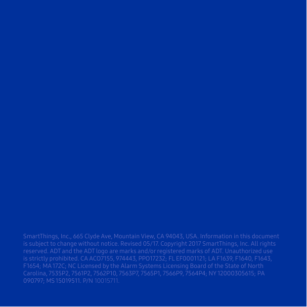 SmartThings, Inc., 665 Clyde Ave, Mountain View, CA 94043, USA. Information in this document is subject to change without notice. Revised 05/17. Copyright 2017 SmartThings, Inc. All rights reserved. ADT and the ADT logo are marks and/or registered marks of ADT. Unauthorized use is strictly prohibited. CA ACO7155, 974443, PPO17232; FL EF0001121; LA F1639, F1640, F1643, F1654; MA 172C; NC Licensed by the Alarm Systems Licensing Board of the State of North Carolina, 7535P2, 7561P2, 7562P10, 7563P7, 7565P1, 7566P9, 7564P4; NY 12000305615; PA 090797; MS 15019511. P/N 10015711.