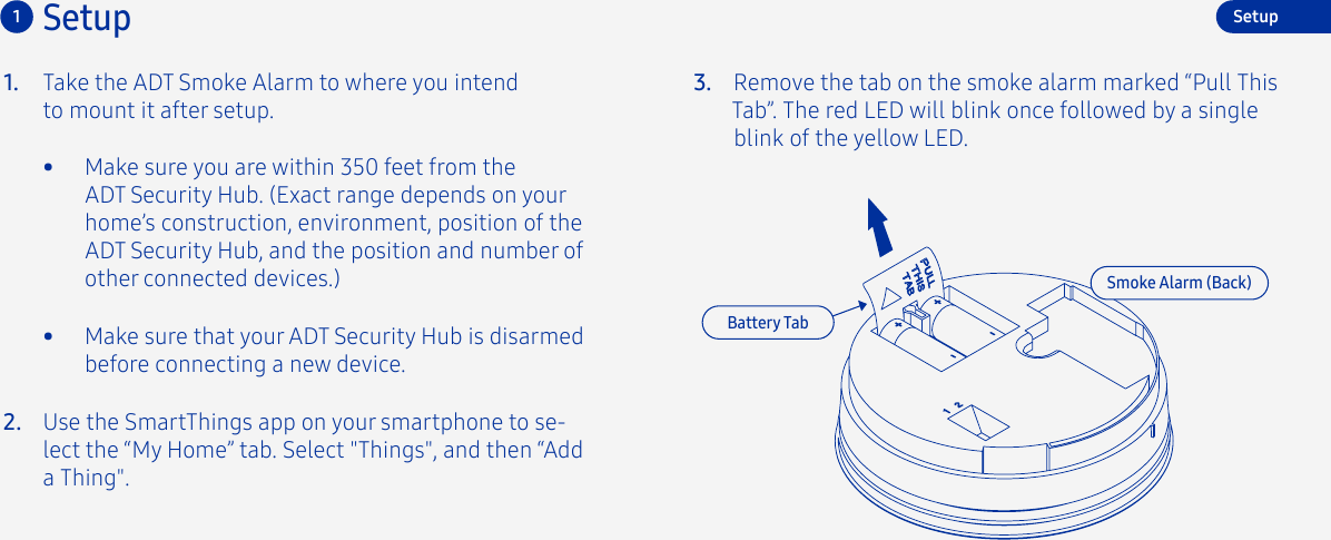 Take the ADT Smoke Alarm to where you intend to mount it after setup.1.2.3. Remove the tab on the smoke alarm marked “Pull This Tab”. The red LED will blink once followed by a single blink of the yellow LED. Use the SmartThings app on your smartphone to se-lect the “My Home” tab. Select &quot;Things&quot;, and then “Add a Thing&quot;.Setup1•  Make sure you are within 350 feet from the ADT Security Hub. (Exact range depends on your home’s construction, environment, position of the ADT Security Hub, and the position and number of other connected devices.)Battery TabSetupSmoke Alarm (Back)•  Make sure that your ADT Security Hub is disarmed before connecting a new device.