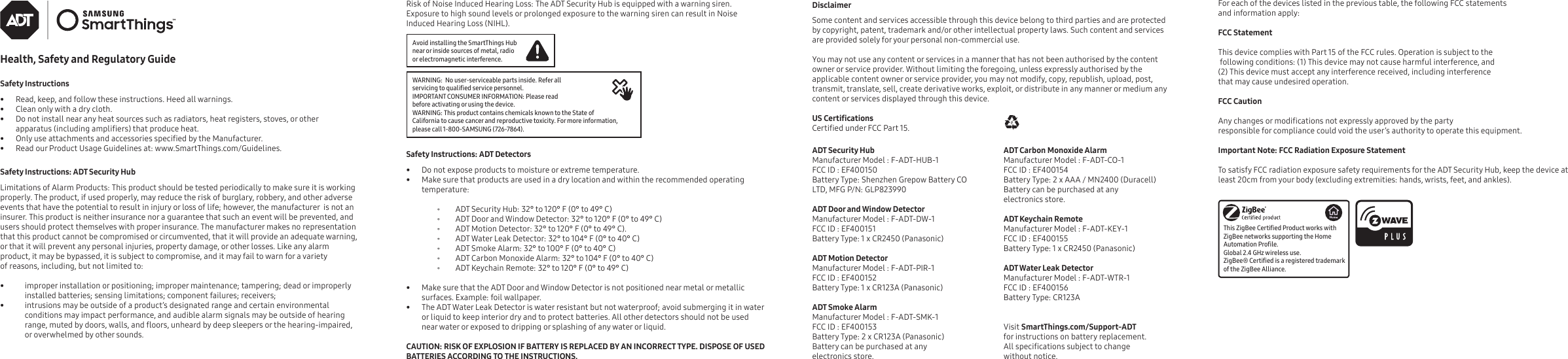 Health, Safety and Regulatory GuideSafety Instructions•  Read, keep, and follow these instructions. Heed all warnings.•  Clean only with a dry cloth.•  Do not install near any heat sources such as radiators, heat registers, stoves, or other apparatus (including ampliers) that produce heat.•  Only use attachments and accessories specied by the Manufacturer.•  Read our Product Usage Guidelines at: www.SmartThings.com/Guidelines. Safety Instructions: ADT Security HubLimitations of Alarm Products: This product should be tested periodically to make sure it is working properly. The product, if used properly, may reduce the risk of burglary, robbery, and other adverse events that have the potential to result in injury or loss of life; however, the manufacturer  is not an insurer. This product is neither insurance nor a guarantee that such an event will be prevented, and users should protect themselves with proper insurance. The manufacturer makes no representation that this product cannot be compromised or circumvented, that it will provide an adequate warning, or that it will prevent any personal injuries, property damage, or other losses. Like any alarm product, it may be bypassed, it is subject to compromise, and it may fail to warn for a variety of reasons, including, but not limited to:             •  improper installation or positioning; improper maintenance; tampering; dead or improperly installed batteries; sensing limitations; component failures; receivers; •  intrusions may be outside of a product’s designated range and certain environmental conditions may impact performance, and audible alarm signals may be outside of hearing range, muted by doors, walls, and oors, unheard by deep sleepers or the hearing-impaired, or overwhelmed by other sounds.Risk of Noise Induced Hearing Loss: The ADT Security Hub is equipped with a warning siren. Exposure to high sound levels or prolonged exposure to the warning siren can result in Noise Induced Hearing Loss (NIHL).Disclaimer      Some content and services accessible through this device belong to third parties and are protected by copyright, patent, trademark and/or other intellectual property laws. Such content and services are provided solely for your personal non-commercial use. You may not use any content or services in a manner that has not been authorised by the content owner or service provider. Without limiting the foregoing, unless expressly authorised by the applicable content owner or service provider, you may not modify, copy, republish, upload, post, transmit, translate, sell, create derivative works, exploit, or distribute in any manner or medium any content or services displayed through this device.    US CerticationsCertied under FCC Part 15.ADT Security HubManufacturer Model : F-ADT-HUB-1FCC ID : EF400150Battery Type: Shenzhen Grepow Battery CO LTD, MFG P/N: GLP823990ADT Door and Window DetectorManufacturer Model : F-ADT-DW-1FCC ID : EF400151Battery Type: 1 x CR2450 (Panasonic)ADT Motion DetectorManufacturer Model : F-ADT-PIR-1FCC ID : EF400152Battery Type: 1 x CR123A (Panasonic)ADT Smoke AlarmManufacturer Model : F-ADT-SMK-1FCC ID : EF400153Battery Type: 2 x CR123A (Panasonic)Battery can be purchased at any electronics store.ADT Carbon Monoxide AlarmManufacturer Model : F-ADT-CO-1FCC ID : EF400154Battery Type: 2 x AAA / MN2400 (Duracell)Battery can be purchased at any electronics store.ADT Keychain RemoteManufacturer Model : F-ADT-KEY-1FCC ID : EF400155Battery Type: 1 x CR2450 (Panasonic)ADT Water Leak DetectorManufacturer Model : F-ADT-WTR-1FCC ID : EF400156Battery Type: CR123AVisit SmartThings.com/Support-ADT for instructions on battery replacement. All specications subject to change without notice.Safety Instructions: ADT Detectors•  Do not expose products to moisture or extreme temperature.•  Make sure that products are used in a dry location and within the recommended operating temperature: ⸰ ADT Security Hub: 32° to 120° F (0° to 49° C) ⸰ ADT Door and Window Detector: 32° to 120° F (0° to 49° C) ⸰ ADT Motion Detector: 32° to 120° F (0° to 49° C). ⸰ ADT Water Leak Detector: 32° to 104° F (0° to 40° C) ⸰ ADT Smoke Alarm: 32° to 100° F (0° to 40° C) ⸰ ADT Carbon Monoxide Alarm: 32° to 104° F (0° to 40° C) ⸰ ADT Keychain Remote: 32° to 120° F (0° to 49° C)•  Make sure that the ADT Door and Window Detector is not positioned near metal or metallic surfaces. Example: foil wallpaper.•  The ADT Water Leak Detector is water resistant but not waterproof; avoid submerging it in water or liquid to keep interior dry and to protect batteries. All other detectors should not be used near water or exposed to dripping or splashing of any water or liquid.CAUTION: RISK OF EXPLOSION IF BATTERY IS REPLACED BY AN INCORRECT TYPE. DISPOSE OF USED BATTERIES ACCORDING TO THE INSTRUCTIONS.  Avoid installing the SmartThings Hub near or inside sources of metal, radio or electromagnetic interference.WARNING:  No user-serviceable parts inside. Refer all servicing to qualied service personnel.IMPORTANT CONSUMER INFORMATION: Please read before activating or using the device.WARNING: This product contains chemicals known to the State of California to cause cancer and reproductive toxicity. For more information, please call 1-800-SAMSUNG (726-7864).For each of the devices listed in the previous table, the following FCC statements and information apply: FCC Statement This device complies with Part 15 of the FCC rules. Operation is subject to the following conditions: (1) This device may not cause harmful interference, and (2) This device must accept any interference received, including interference that may cause undesired operation. FCC Caution Any changes or modications not expressly approved by the party responsible for compliance could void the user’s authority to operate this equipment. Important Note: FCC Radiation Exposure Statement To satisfy FCC radiation exposure safety requirements for the ADT Security Hub, keep the device at least 20cm from your body (excluding extremities: hands, wrists, feet, and ankles).This ZigBee Certied Product works with ZigBee networks supporting the Home Automation Prole. Global 2.4 GHz wireless use.ZigBee® Certied is a registered trademark of the ZigBee Alliance.