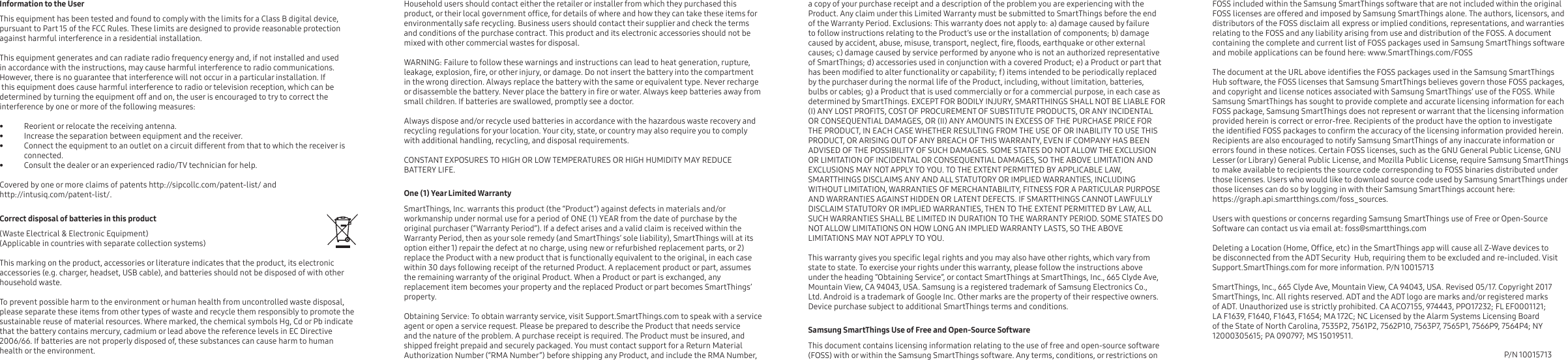 a copy of your purchase receipt and a description of the problem you are experiencing with the Product. Any claim under this Limited Warranty must be submitted to SmartThings before the end of the Warranty Period. Exclusions: This warranty does not apply to: a) damage caused by failure to follow instructions relating to the Product’s use or the installation of components; b) damage caused by accident, abuse, misuse, transport, neglect, re, oods, earthquake or other external causes; c) damage caused by service performed by anyone who is not an authorized representative of SmartThings; d) accessories used in conjunction with a covered Product; e) a Product or part that has been modied to alter functionality or capability; f) items intended to be periodically replaced by the purchaser during the normal life of the Product, including, without limitation, batteries, bulbs or cables; g) a Product that is used commercially or for a commercial purpose, in each case as determined by SmartThings. EXCEPT FOR BODILY INJURY, SMARTTHINGS SHALL NOT BE LIABLE FOR (I) ANY LOST PROFITS, COST OF PROCUREMENT OF SUBSTITUTE PRODUCTS, OR ANY INCIDENTAL OR CONSEQUENTIAL DAMAGES, OR (II) ANY AMOUNTS IN EXCESS OF THE PURCHASE PRICE FOR THE PRODUCT, IN EACH CASE WHETHER RESULTING FROM THE USE OF OR INABILITY TO USE THIS PRODUCT, OR ARISING OUT OF ANY BREACH OF THIS WARRANTY, EVEN IF COMPANY HAS BEEN ADVISED OF THE POSSIBILITY OF SUCH DAMAGES. SOME STATES DO NOT ALLOW THE EXCLUSION OR LIMITATION OF INCIDENTAL OR CONSEQUENTIAL DAMAGES, SO THE ABOVE LIMITATION AND EXCLUSIONS MAY NOT APPLY TO YOU. TO THE EXTENT PERMITTED BY APPLICABLE LAW, SMARTTHINGS DISCLAIMS ANY AND ALL STATUTORY OR IMPLIED WARRANTIES, INCLUDING WITHOUT LIMITATION, WARRANTIES OF MERCHANTABILITY, FITNESS FOR A PARTICULAR PURPOSE AND WARRANTIES AGAINST HIDDEN OR LATENT DEFECTS. IF SMARTTHINGS CANNOT LAWFULLY DISCLAIM STATUTORY OR IMPLIED WARRANTIES, THEN TO THE EXTENT PERMITTED BY LAW, ALL SUCH WARRANTIES SHALL BE LIMITED IN DURATION TO THE WARRANTY PERIOD. SOME STATES DO NOT ALLOW LIMITATIONS ON HOW LONG AN IMPLIED WARRANTY LASTS, SO THE ABOVE LIMITATIONS MAY NOT APPLY TO YOU. This warranty gives you specic legal rights and you may also have other rights, which vary from state to state. To exercise your rights under this warranty, please follow the instructions above under the heading “Obtaining Service”, or contact SmartThings at SmartThings, Inc., 665 Clyde Ave, Mountain View, CA 94043, USA. Samsung is a registered trademark of Samsung Electronics Co., Ltd. Android is a trademark of Google Inc. Other marks are the property of their respective owners. Device purchase subject to additional SmartThings terms and conditions.Samsung SmartThings Use of Free and Open-Source Software     This document contains licensing information relating to the use of free and open-source software (FOSS) with or within the Samsung SmartThings software. Any terms, conditions, or restrictions on FOSS included within the Samsung SmartThings software that are not included within the original FOSS licenses are offered and imposed by Samsung SmartThings alone. The authors, licensors, and distributors of the FOSS disclaim all express or implied conditions, representations, and warranties relating to the FOSS and any liability arising from use and distribution of the FOSS. A document containing the complete and current list of FOSS packages used in Samsung SmartThings software and mobile applications can be found here: www.SmartThings.com/FOSS     The document at the URL above identies the FOSS packages used in the Samsung SmartThings Hub software, the FOSS licenses that Samsung SmartThings believes govern those FOSS packages, and copyright and license notices associated with Samsung SmartThings’ use of the FOSS. While Samsung SmartThings has sought to provide complete and accurate licensing information for each FOSS package, Samsung SmartThings does not represent or warrant that the licensing information provided herein is correct or error-free. Recipients of the product have the option to investigate the identied FOSS packages to conrm the accuracy of the licensing information provided herein. Recipients are also encouraged to notify Samsung SmartThings of any inaccurate information or errors found in these notices. Certain FOSS licenses, such as the GNU General Public License, GNU Lesser (or Library) General Public License, and Mozilla Public License, require Samsung SmartThings to make available to recipients the source code corresponding to FOSS binaries distributed under those licenses. Users who would like to download source code used by Samsung SmartThings under those licenses can do so by logging in with their Samsung SmartThings account here: https://graph.api.smartthings.com/foss_sources.Users with questions or concerns regarding Samsung SmartThings use of Free or Open-Source Software can contact us via email at: foss@smartthings.com        Deleting a Location (Home, Ofce, etc) in the SmartThings app will cause all Z-Wave devices to be disconnected from the ADT Security  Hub, requiring them to be excluded and re-included. Visit Support.SmartThings.com for more information. P/N 10015713SmartThings, Inc., 665 Clyde Ave, Mountain View, CA 94043, USA. Revised 05/17. Copyright 2017 SmartThings, Inc. All rights reserved. ADT and the ADT logo are marks and/or registered marks of ADT. Unauthorized use is strictly prohibited. CA ACO7155, 974443, PPO17232; FL EF0001121; LA F1639, F1640, F1643, F1654; MA 172C; NC Licensed by the Alarm Systems Licensing Board of the State of North Carolina, 7535P2, 7561P2, 7562P10, 7563P7, 7565P1, 7566P9, 7564P4; NY 12000305615; PA 090797; MS 15019511.Household users should contact either the retailer or installer from which they purchased this product, or their local government ofce, for details of where and how they can take these items for environmentally safe recycling. Business users should contact their supplier and check the terms and conditions of the purchase contract. This product and its electronic accessories should not be mixed with other commercial wastes for disposal.WARNING: Failure to follow these warnings and instructions can lead to heat generation, rupture, leakage, explosion, re, or other injury, or damage. Do not insert the battery into the compartment in the wrong direction. Always replace the battery with the same or equivalent type. Never recharge or disassemble the battery. Never place the battery in re or water. Always keep batteries away from small children. If batteries are swallowed, promptly see a doctor.Always dispose and/or recycle used batteries in accordance with the hazardous waste recovery and recycling regulations for your location. Your city, state, or country may also require you to comply with additional handling, recycling, and disposal requirements.CONSTANT EXPOSURES TO HIGH OR LOW TEMPERATURES OR HIGH HUMIDITY MAY REDUCE BATTERY LIFE.One (1) Year Limited Warranty    SmartThings, Inc. warrants this product (the “Product”) against defects in materials and/or workmanship under normal use for a period of ONE (1) YEAR from the date of purchase by the original purchaser (“Warranty Period”). If a defect arises and a valid claim is received within the Warranty Period, then as your sole remedy (and SmartThings’ sole liability), SmartThings will at its option either 1) repair the defect at no charge, using new or refurbished replacement parts, or 2) replace the Product with a new product that is functionally equivalent to the original, in each case within 30 days following receipt of the returned Product. A replacement product or part, assumes the remaining warranty of the original Product. When a Product or part is exchanged, any replacement item becomes your property and the replaced Product or part becomes SmartThings’ property.Obtaining Service: To obtain warranty service, visit Support.SmartThings.com to speak with a service agent or open a service request. Please be prepared to describe the Product that needs service and the nature of the problem. A purchase receipt is required. The Product must be insured, and shipped freight prepaid and securely packaged. You must contact support for a Return Material Authorization Number (“RMA Number”) before shipping any Product, and include the RMA Number, Information to the User     This equipment has been tested and found to comply with the limits for a Class B digital device, pursuant to Part 15 of the FCC Rules. These limits are designed to provide reasonable protection against harmful interference in a residential installation.This equipment generates and can radiate radio frequency energy and, if not installed and used in accordance with the instructions, may cause harmful interference to radio communications. However, there is no guarantee that interference will not occur in a particular installation. If this equipment does cause harmful interference to radio or television reception, which can be determined by turning the equipment off and on, the user is encouraged to try to correct the interference by one or more of the following measures: •  Reorient or relocate the receiving antenna.•  Increase the separation between equipment and the receiver.•  Connect the equipment to an outlet on a circuit different from that to which the receiver is connected.•  Consult the dealer or an experienced radio/TV technician for help. Covered by one or more claims of patents http://sipcollc.com/patent-list/ and http://intusiq.com/patent-list/.Correct disposal of batteries in this product(Waste Electrical &amp; Electronic Equipment)(Applicable in countries with separate collection systems)                             This marking on the product, accessories or literature indicates that the product, its electronic accessories (e.g. charger, headset, USB cable), and batteries should not be disposed of with other household waste. To prevent possible harm to the environment or human health from uncontrolled waste disposal, please separate these items from other types of waste and recycle them responsibly to promote the sustainable reuse of material resources. Where marked, the chemical symbols Hg, Cd or Pb indicate that the battery contains mercury, cadmium or lead above the reference levels in EC Directive 2006/66. If batteries are not properly disposed of, these substances can cause harm to human health or the environment. P/N 10015713