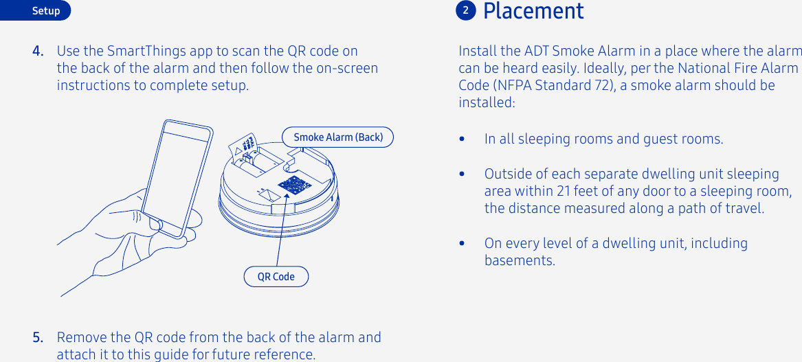 Placement2Install the ADT Smoke Alarm in a place where the alarm can be heard easily. Ideally, per the National Fire Alarm Code (NFPA Standard 72), a smoke alarm should be installed:•  In all sleeping rooms and guest rooms.•  Outside of each separate dwelling unit sleeping area within 21 feet of any door to a sleeping room, the distance measured along a path of travel.•  On every level of a dwelling unit, including basements.Setup4. Use the SmartThings app to scan the QR code on the back of the alarm and then follow the on-screen instructions to complete setup.QR CodeRemove the QR code from the back of the alarm and attach it to this guide for future reference.5.Smoke Alarm (Back)