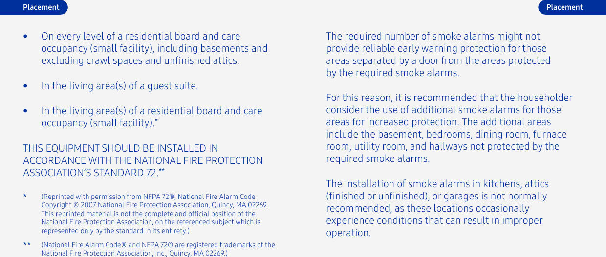 (Reprinted with permission from NFPA 72®, National Fire Alarm Code Copyright © 2007 National Fire Protection Association, Quincy, MA 02269. This reprinted material is not the complete and ofcial position of the National Fire Protection Association, on the referenced subject which is represented only by the standard in its entirety.)*THIS EQUIPMENT SHOULD BE INSTALLED IN ACCORDANCE WITH THE NATIONAL FIRE PROTECTION ASSOCIATION’S STANDARD 72.**•  In the living area(s) of a guest suite.•  In the living area(s) of a residential board and care occupancy (small facility).*•  On every level of a residential board and care occupancy (small facility), including basements and excluding crawl spaces and unnished attics.The required number of smoke alarms might not provide reliable early warning protection for those areas separated by a door from the areas protected by the required smoke alarms.The installation of smoke alarms in kitchens, attics (nished or unnished), or garages is not normally recommended, as these locations occasionally experience conditions that can result in improperoperation.For this reason, it is recommended that the householder consider the use of additional smoke alarms for those areas for increased protection. The additional areas include the basement, bedrooms, dining room, furnace room, utility room, and hallways not protected by the required smoke alarms.(National Fire Alarm Code® and NFPA 72® are registered trademarks of the National Fire Protection Association, Inc., Quincy, MA 02269.)**Placement Placement