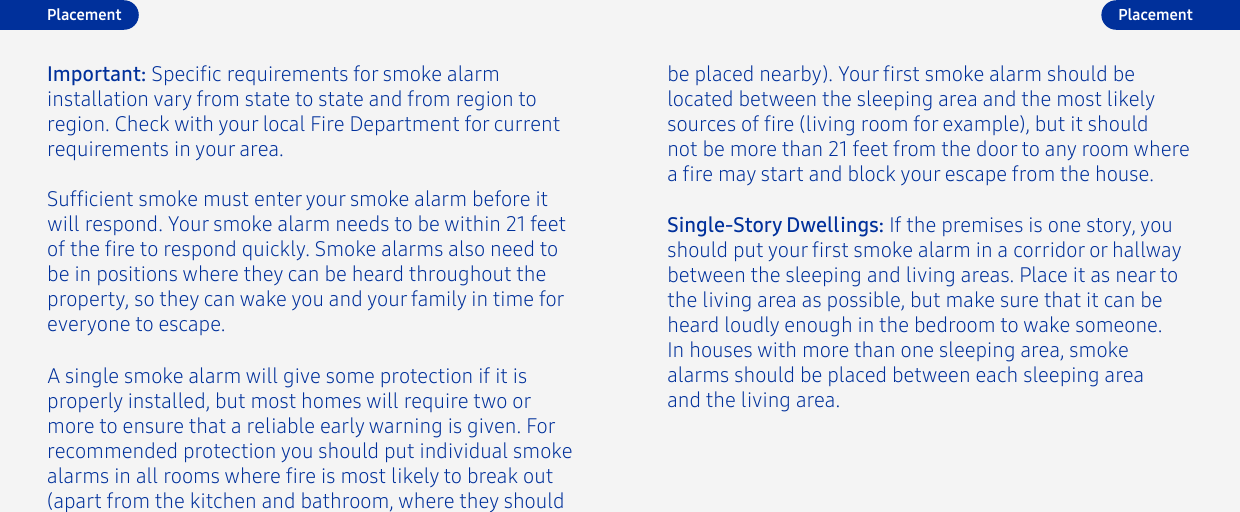 Important: Specic requirements for smoke alarm installation vary from state to state and from region toregion. Check with your local Fire Department for current requirements in your area. be placed nearby). Your rst smoke alarm should be located between the sleeping area and the most likely sources of re (living room for example), but it should not be more than 21 feet from the door to any room where a re may start and block your escape from the house.Single-Story Dwellings: If the premises is one story, you should put your rst smoke alarm in a corridor or hallway between the sleeping and living areas. Place it as near to the living area as possible, but make sure that it can be heard loudly enough in the bedroom to wake someone. In houses with more than one sleeping area, smoke alarms should be placed between each sleeping area and the living area.Sufcient smoke must enter your smoke alarm before it will respond. Your smoke alarm needs to be within 21 feet of the re to respond quickly. Smoke alarms also need to be in positions where they can be heard throughout the property, so they can wake you and your family in time for everyone to escape. A single smoke alarm will give some protection if it is properly installed, but most homes will require two or more to ensure that a reliable early warning is given. For recommended protection you should put individual smoke alarms in all rooms where re is most likely to break out (apart from the kitchen and bathroom, where they should Placement Placement