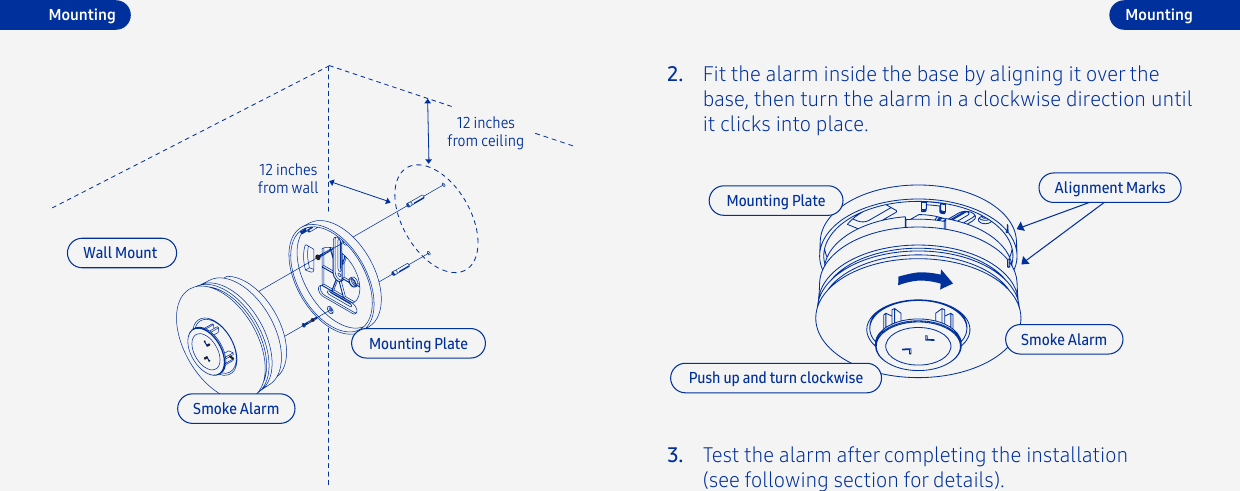 Fit the alarm inside the base by aligning it over the base, then turn the alarm in a clockwise direction until it clicks into place.2.Test the alarm after completing the installation (see following section for details).3.Mounting Plate Alignment MarksPush up and turn clockwiseSmoke AlarmMountingMountingWall Mount12 inches from ceiling12 inches from wallSmoke AlarmMounting Plate