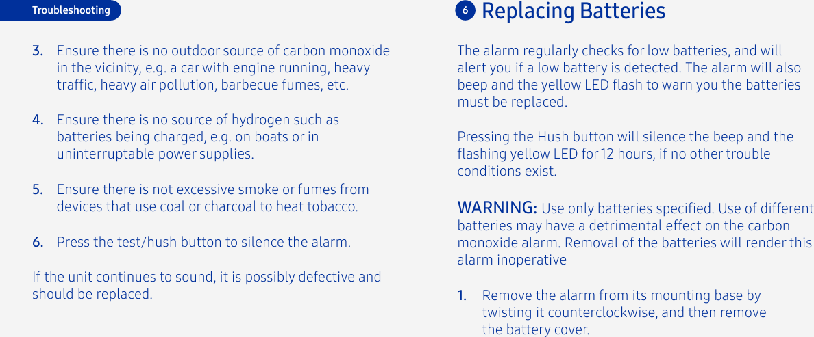 Ensure there is no source of hydrogen such as batteries being charged, e.g. on boats or in uninterruptable power supplies.Ensure there is not excessive smoke or fumes from devices that use coal or charcoal to heat tobacco.Press the test/hush button to silence the alarm.If the unit continues to sound, it is possibly defective and should be replaced.4.5.6.The alarm regularly checks for low batteries, and will alert you if a low battery is detected. The alarm will also beep and the yellow LED ash to warn you the batteries must be replaced. Pressing the Hush button will silence the beep and the ashing yellow LED for 12 hours, if no other trouble conditions exist. WARNING: Use only batteries specied. Use of different batteries may have a detrimental effect on the carbon monoxide alarm. Removal of the batteries will render this alarm inoperativeRemove the alarm from its mounting base by twisting it counterclockwise, and then remove the battery cover.1.6Replacing BatteriesTroubleshootingEnsure there is no outdoor source of carbon monoxide in the vicinity, e.g. a car with engine running, heavy trafc, heavy air pollution, barbecue fumes, etc.3.