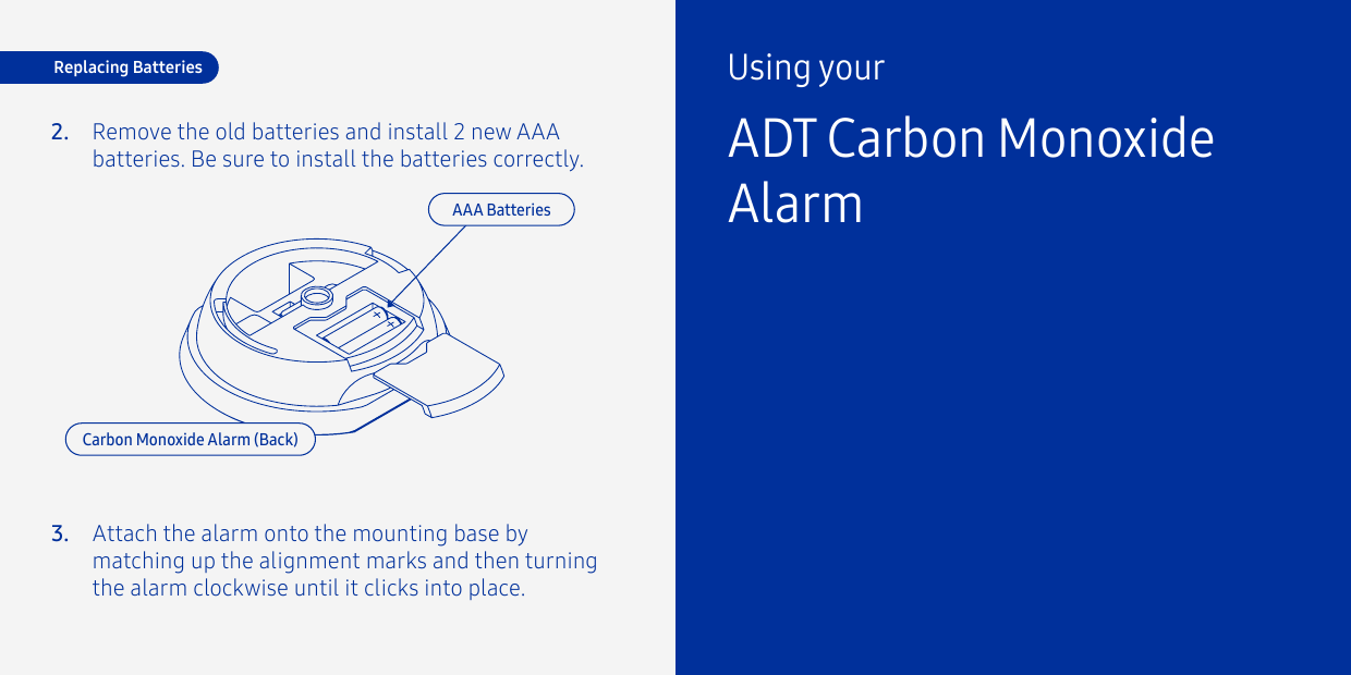 2.3.Remove the old batteries and install 2 new AAA batteries. Be sure to install the batteries correctly.Attach the alarm onto the mounting base by matching up the alignment marks and then turning the alarm clockwise until it clicks into place.Replacing BatteriesCarbon Monoxide Alarm (Back)AAA BatteriesUsing yourADT Carbon Monoxide Alarm