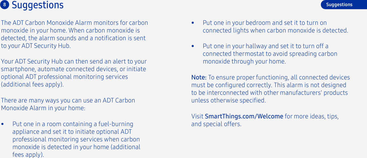 8SuggestionsThe ADT Carbon Monoxide Alarm monitors for carbon monoxide in your home. When carbon monoxide is detected, the alarm sounds and a notication is sent to your ADT Security Hub. Your ADT Security Hub can then send an alert to your smartphone, automate connected devices, or initiate optional ADT professional monitoring services (additional fees apply). There are many ways you can use an ADT Carbon Monoxide Alarm in your home:•  Put one in a room containing a fuel-burningappliance and set it to initiate optional ADTprofessional monitoring services when carbon monoxide is detected in your home (additional fees apply).Visit SmartThings.com/Welcome for more ideas, tips, and special offers.•  Put one in your hallway and set it to turn off a connected thermostat to avoid spreading carbon monoxide through your home.•  Put one in your bedroom and set it to turn on connected lights when carbon monoxide is detected.SuggestionsNote: To ensure proper functioning, all connected devices must be congured correctly. This alarm is not designed to be interconnected with other manufacturers&apos; products unless otherwise specied.