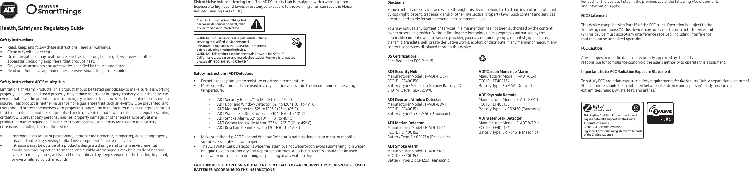 Health, Safety and Regulatory GuideSafety Instructions• Read, keep, and follow these instructions. Heed all warnings.• Clean only with a dry cloth.• Do not install near any heat sources such as radiators, heat registers, stoves, or other apparatus (including ampliers) that produce heat.•Only use attachments and accessories specied by the Manufacturer.• Read our Product Usage Guidelines at: www.SmartThings.com/Guidelines. Safety Instructions: ADT Security HubLimitations of Alarm Products: This product should be tested periodically to make sure it is working properly. The product, if used properly, may reduce the risk of burglary, robbery, and other adverse events that have the potential to result in injury or loss of life; however, the manufacturer  is not an insurer. This product is neither insurance nor a guarantee that such an event will be prevented, and users should protect themselves with proper insurance. The manufacturer makes no representation that this product cannot be compromised or circumvented, that it will provide an adequate warning, or that it will prevent any personal injuries, property damage, or other losses. Like any alarm product, it may be bypassed, it is subject to compromise, and it may fail to warn for a variety of reasons, including, but not limited to:   • improper installation or positioning; improper maintenance; tampering; dead or improperly installed batteries; sensing limitations; component failures; receivers; •intrusions may be outside of a product’s designated range and certain environmental conditions may impact performance, and audible alarm signals may be outside of hearing range, muted by doors, walls, and oors, unheard by deep sleepers or the hearing-impaired, or overwhelmed by other sounds.Risk of Noise Induced Hearing Loss: The ADT Security Hub is equipped with a warning siren. Exposure to high sound levels or prolonged exposure to the warning siren can result in Noise Induced Hearing Loss (NIHL).Disclaimer Some content and services accessible through this device belong to third parties and are protected by copyright, patent, trademark and/or other intellectual property laws. Such content and services are provided solely for your personal non-commercial use. You may not use any content or services in a manner that has not been authorised by the content owner or service provider. Without limiting the foregoing, unless expressly authorised by the applicable content owner or service provider, you may not modify, copy, republish, upload, post, transmit, translate, sell, create derivative works, exploit, or distribute in any manner or medium any content or services displayed through this device. US CerticationsCertied under FCC Part 15.ADT Security HubManufacturer Model : F-ADT-HUB-1FCC ID : EF400150Battery Type: Shenzhen Grepow Battery CO LTD, MFG P/N: GLP823990ADT Door and Window DetectorManufacturer Model : F-ADT-DW-1FCC ID : EF400151Battery Type: 1 x CR2450 (Panasonic)ADT Motion DetectorManufacturer Model : F-ADT-PIR-1FCC ID : EF400152Battery Type: 1 x CR123A (Panasonic)ADT Smoke AlarmManufacturer Model : F-ADT-SMK-1FCC ID : EF400153Battery Type: 2 x CR123A (Panasonic)ADT Carbon Monoxide AlarmManufacturer Model : F-ADT-CO-1FCC ID : EF400154Battery Type: 2 x AAA (Duracell)ADT Keychain RemoteManufacturer Model : F-ADT-KEY-1FCC ID : EF400155Battery Type: 1 x CR2450 (Panasonic)ADT Water Leak DetectorManufacturer Model : F-ADT-WTR-1FCC ID : EF400156Battery Type: CR17345 (Panasonic)Safety Instructions: ADT Detectors• Do not expose products to moisture or extreme temperature.•Make sure that products are used in a dry location and within the recommended operating temperature: ⸰ ADT Security Hub: 32° to 120° F (0° to 49° C) ⸰ ADT Door and Window Detector: 32° to 120° F (0° to 49° C) ⸰ ADT Motion Detector: 32° to 120° F (0° to 49° C). ⸰ ADT Water Leak Detector: 32° to 104° F (0° to 40° C) ⸰ ADT Smoke Alarm: 32° to 104° F (0° to 40° C) ⸰ ADT Carbon Monoxide Alarm: 32° to 120° F (0° to 49° C) ⸰ ADT Keychain Remote: 32° to 120° F (0° to 49° C)•Make sure that the ADT Door and Window Detector is not positioned near metal or metallic surfaces. Example: foil wallpaper.•The ADT Water Leak Detector is water resistant but not waterproof; avoid submerging it in water or liquid to keep interior dry and to protect batteries. All other detectors should not be used near water or exposed to dripping or splashing of any water or liquid.CAUTION: RISK OF EXPLOSION IF BATTERY IS REPLACED BY AN INCORRECT TYPE. DISPOSE OF USED BATTERIES ACCORDING TO THE INSTRUCTIONS.  Avoid installing the SmartThings Hub near or inside sources of metal, radio or electromagnetic interference.WARNING:  No user-serviceable parts inside. Refer all servicing to qualied service personnel.IMPORTANT CONSUMER INFORMATION: Please read before activating or using the device.WARNING: This product contains chemicals known to the State of California to cause cancer and reproductive toxicity. For more information, please call 1-800-SAMSUNG (726-7864).For each of the devices listed in the previous table, the following FCC statements and information apply: FCC Statement This device complies with Part 15 of the FCC rules. Operation is subject to the following conditions: (1) This device may not cause harmful interference, and (2) This device must accept any interference received, including interference that may cause undesired operation. FCC Caution Any changes or modications not expressly approved by the party responsible for compliance could void the user’s authority to operate this equipment. Important Note: FCC Radiation Exposure Statement To satisfy FCC radiation exposure safety requirements for the Securty Hub, a separation distance of 20cm or more should be maintained between this device and a person’s body (excluding extremities: hands, wrists, feet, and ankles.)This ZigBee Certied Product works with ZigBee networks supporting the Home Automation Prole. Global 2.4 GHz wireless use.ZigBee® Certied is a registered trademark of the ZigBee Alliance.