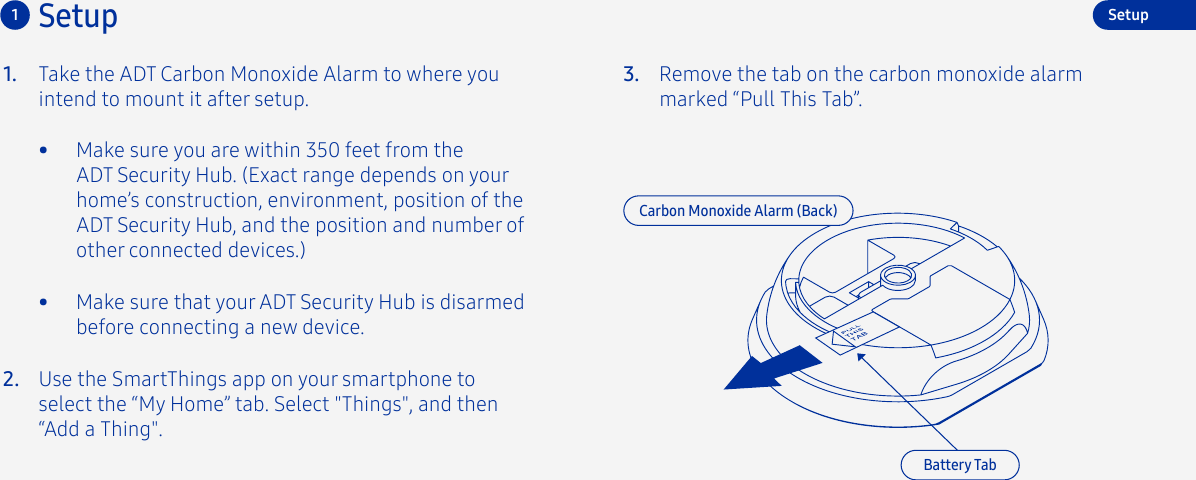 3. Remove the tab on the carbon monoxide alarm marked “Pull This Tab”.Setup1Carbon Monoxide Alarm (Back)Battery TabSetup•  Make sure you are within 350 feet from the ADT Security Hub. (Exact range depends on your home’s construction, environment, position of the ADT Security Hub, and the position and number of other connected devices.)•  Make sure that your ADT Security Hub is disarmed before connecting a new device.Take the ADT Carbon Monoxide Alarm to where you intend to mount it after setup.1.2. Use the SmartThings app on your smartphone to select the “My Home” tab. Select &quot;Things&quot;, and then “Add a Thing&quot;.