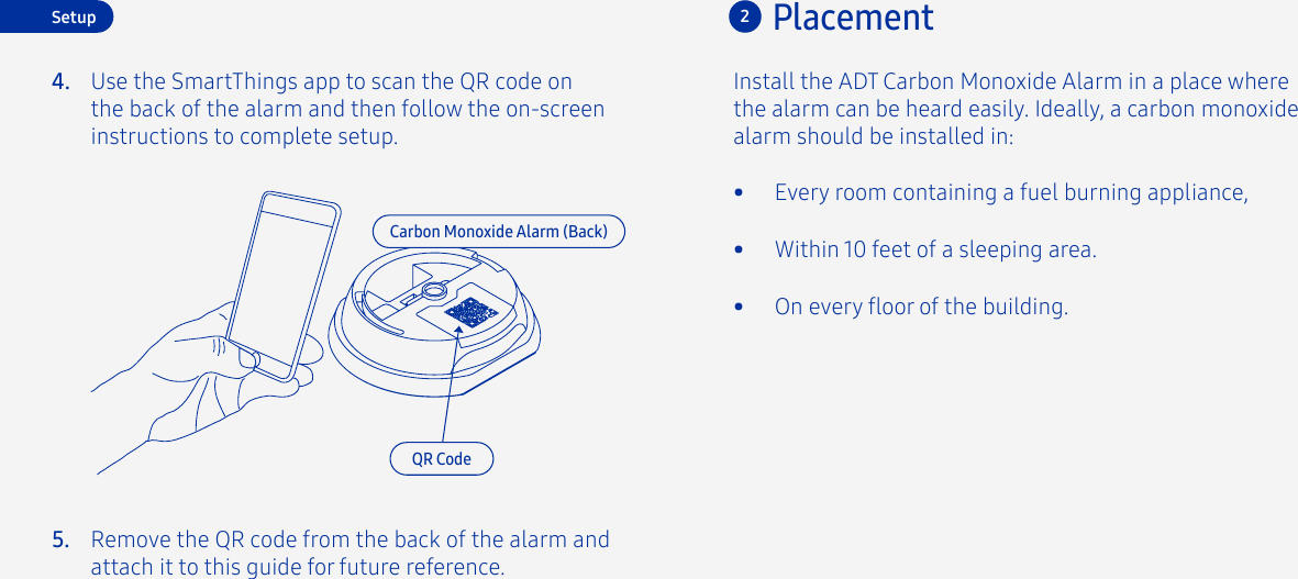 Install the ADT Carbon Monoxide Alarm in a place where the alarm can be heard easily. Ideally, a carbon monoxide alarm should be installed in:•  Every room containing a fuel burning appliance,•  Within 10 feet of a sleeping area.•  On every oor of the building.Placement2Carbon Monoxide Alarm (Back)Setup4. Use the SmartThings app to scan the QR code on the back of the alarm and then follow the on-screen instructions to complete setup.QR CodeRemove the QR code from the back of the alarm and attach it to this guide for future reference.5.