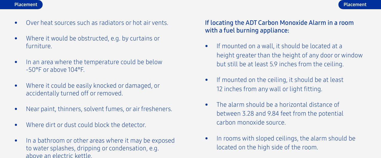 •  If mounted on a wall, it should be located at a height greater than the height of any door or window but still be at least 5.9 inches from the ceiling.If locating the ADT Carbon Monoxide Alarm in a room with a fuel burning appliance:•  If mounted on the ceiling, it should be at least 12 inches from any wall or light tting.•  The alarm should be a horizontal distance of between 3.28 and 9.84 feet from the potential carbon monoxide source.•  In rooms with sloped ceilings, the alarm should be located on the high side of the room.•  Near paint, thinners, solvent fumes, or air fresheners.•  Where dirt or dust could block the detector.•  In a bathroom or other areas where it may be exposed to water splashes, dripping or condensation, e.g. above an electric kettle.•  Where it would be obstructed, e.g. by curtains or furniture.•  In an area where the temperature could be below -50°F or above 104°F.•  Where it could be easily knocked or damaged, or accidentally turned off or removed.•  Over heat sources such as radiators or hot air vents.Placement Placement