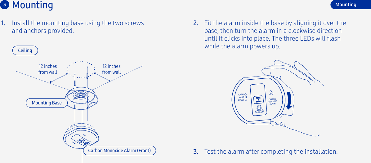 Install the mounting base using the two screws and anchors provided. 12 inches from wall12 inches from wall1.Mounting3CeilingMounting BaseFit the alarm inside the base by aligning it over the base, then turn the alarm in a clockwise direction until it clicks into place. The three LEDs will ash while the alarm powers up.Test the alarm after completing the installation.2.3.ALARMCARBONMONOXIDEALARMFAULTPOWERMountingCarbon Monoxide Alarm (Front)