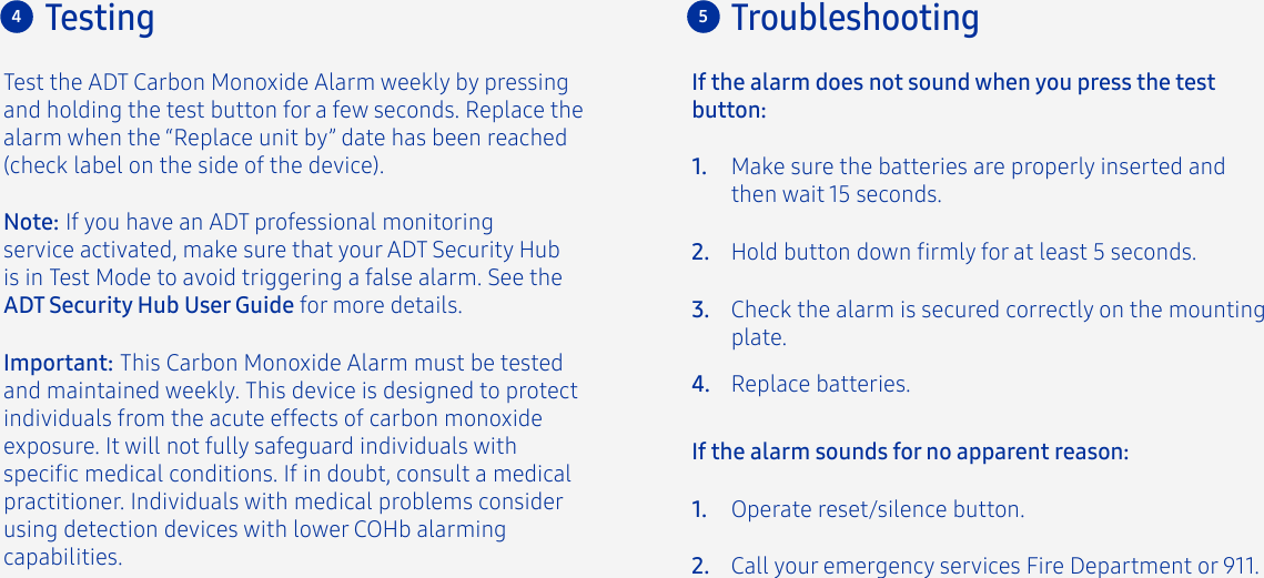 Test the ADT Carbon Monoxide Alarm weekly by pressing and holding the test button for a few seconds. Replace the alarm when the “Replace unit by” date has been reached (check label on the side of the device).Important: This Carbon Monoxide Alarm must be tested and maintained weekly. This device is designed to protect individuals from the acute effects of carbon monoxide exposure. It will not fully safeguard individuals with specic medical conditions. If in doubt, consult a medical practitioner. Individuals with medical problems consider using detection devices with lower COHb alarming capabilities.4TestingMake sure the batteries are properly inserted and then wait 15 seconds.Operate reset/silence button.Call your emergency services Fire Department or 911.If the alarm does not sound when you press the test button:Hold button down rmly for at least 5 seconds.Check the alarm is secured correctly on the mounting plate.Replace batteries.1.2.If the alarm sounds for no apparent reason:1.2.3.4.Troubleshooting5Note: If you have an ADT professional monitoring service activated, make sure that your ADT Security Hub is in Test Mode to avoid triggering a false alarm. See the ADT Security Hub User Guide for more details.