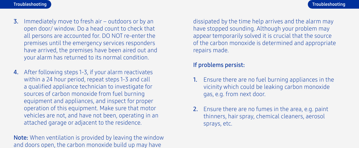 4.Immediately move to fresh air – outdoors or by an open door/ window. Do a head count to check that all persons are accounted for. DO NOT re-enter the premises until the emergency services responders have arrived, the premises have been aired out and your alarm has returned to its normal condition.3.After following steps 1-3, if your alarm reactivates within a 24 hour period, repeat steps 1-3 and call a qualied appliance technician to investigate for sources of carbon monoxide from fuel burning equipment and appliances, and inspect for proper operation of this equipment. Make sure that motor vehicles are not, and have not been, operating in an attached garage or adjacent to the residence.TroubleshootingNote: When ventilation is provided by leaving the window and doors open, the carbon monoxide build up may have If problems persist:Ensure there are no fuel burning appliances in the vicinity which could be leaking carbon monoxide gas, e.g. from next door.Ensure there are no fumes in the area, e.g. paint thinners, hair spray, chemical cleaners, aerosol sprays, etc.1.2.Troubleshootingdissipated by the time help arrives and the alarm may have stopped sounding. Although your problem may appear temporarily solved it is crucial that the source of the carbon monoxide is determined and appropriate repairs made.