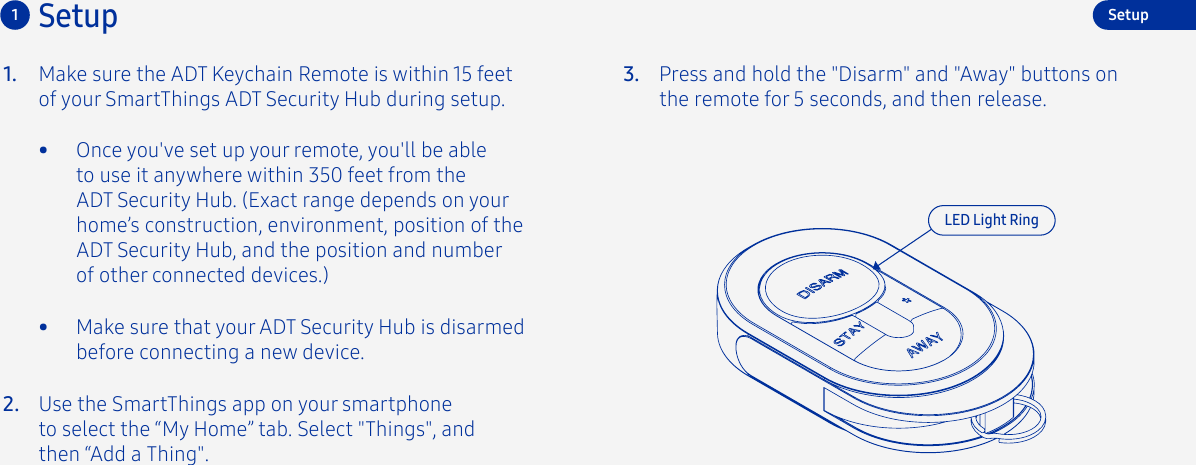 Make sure the ADT Keychain Remote is within 15 feet of your SmartThings ADT Security Hub during setup.1.•  Once you&apos;ve set up your remote, you&apos;ll be able to use it anywhere within 350 feet from the ADT Security Hub. (Exact range depends on your home’s construction, environment, position of the ADT Security Hub, and the position and number of other connected devices.)2.3. Press and hold the &quot;Disarm&quot; and &quot;Away&quot; buttons on the remote for 5 seconds, and then release.Use the SmartThings app on your smartphone to select the “My Home” tab. Select &quot;Things&quot;, and then “Add a Thing&quot;.Setup1LED Light RingSetup•  Make sure that your ADT Security Hub is disarmed before connecting a new device.