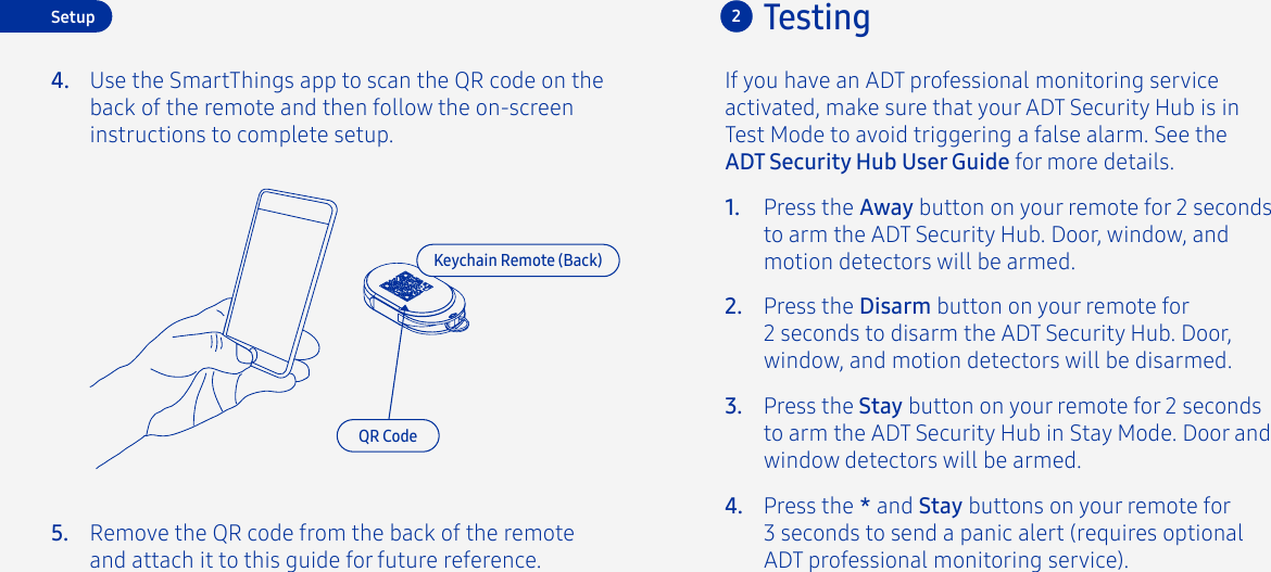 Testing2If you have an ADT professional monitoring service activated, make sure that your ADT Security Hub is in Test Mode to avoid triggering a false alarm. See the ADT Security Hub User Guide for more details.Press the Disarm button on your remote for2 seconds to disarm the ADT Security Hub. Door, window, and motion detectors will be disarmed.Press the Away button on your remote for 2 seconds to arm the ADT Security Hub. Door, window, and motion detectors will be armed.Press the Stay button on your remote for 2 seconds to arm the ADT Security Hub in Stay Mode. Door and window detectors will be armed.Press the * and Stay buttons on your remote for 3 seconds to send a panic alert (requires optional ADT professional monitoring service).1.2.3.4.Keychain Remote (Back)SetupUse the SmartThings app to scan the QR code on the back of the remote and then follow the on-screen instructions to complete setup.4.5.QR CodeRemove the QR code from the back of the remote and attach it to this guide for future reference.