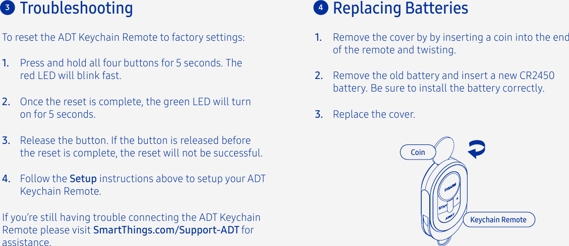 Troubleshooting3To reset the ADT Keychain Remote to factory settings:Press and hold all four buttons for 5 seconds. The red LED will blink fast.Once the reset is complete, the green LED will turn on for 5 seconds.Release the button. If the button is released before the reset is complete, the reset will not be successful.Follow the Setup instructions above to setup your ADT Keychain Remote.If you’re still having trouble connecting the ADT Keychain Remote please visit SmartThings.com/Support-ADT for assistance.1.2.3.4.4Replacing BatteriesCoinKeychain RemoteRemove the cover by by inserting a coin into the end of the remote and twisting.1.Remove the old battery and insert a new CR2450 battery. Be sure to install the battery correctly.Replace the cover.2.3.