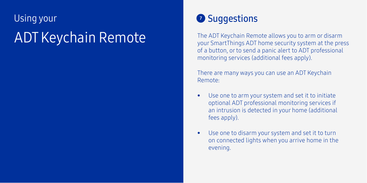 Using yourADT Keychain RemoteThere are many ways you can use an ADT Keychain Remote:The ADT Keychain Remote allows you to arm or disarm your SmartThings ADT home security system at the press of a button, or to send a panic alert to ADT professional monitoring services (additional fees apply). 7Suggestions•  Use one to arm your system and set it to initiate optional ADT professional monitoring services if an intrusion is detected in your home (additional fees apply).•  Use one to disarm your system and set it to turn on connected lights when you arrive home in the evening.