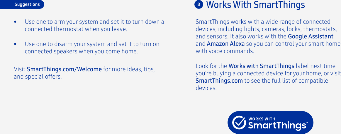 Look for the Works with SmartThings label next time you’re buying a connected device for your home, or visit SmartThings.com to see the full list of compatible devices.Works With SmartThings8Visit SmartThings.com/Welcome for more ideas, tips, and special offers.•  Use one to disarm your system and set it to turn on connected speakers when you come home.Suggestions•  Use one to arm your system and set it to turn down a connected thermostat when you leave.SmartThings works with a wide range of connected devices, including lights, cameras, locks, thermostats, and sensors. It also works with the Google Assistant and Amazon Alexa so you can control your smart home with voice commands.