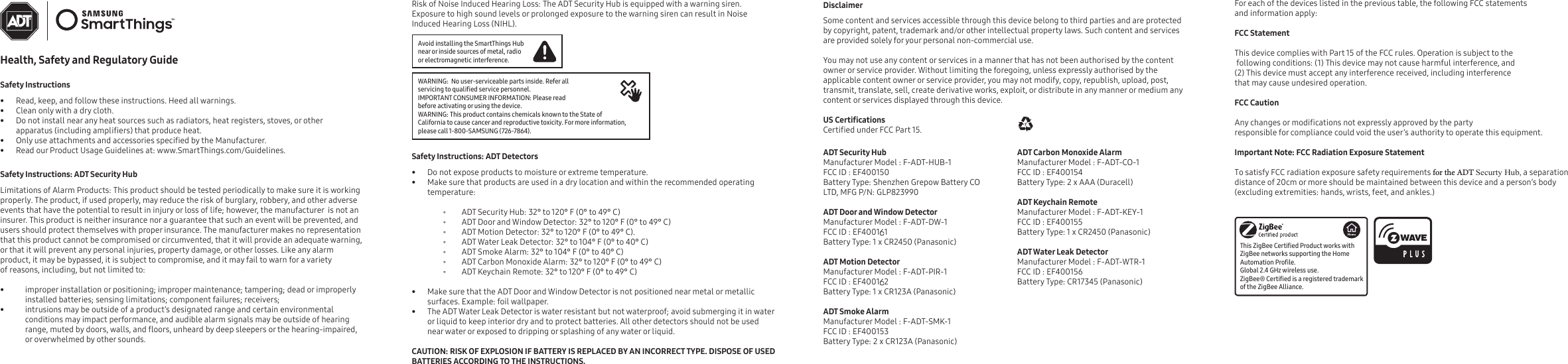 Health, Safety and Regulatory GuideSafety Instructions• Read, keep, and follow these instructions. Heed all warnings.• Clean only with a dry cloth.• Do not install near any heat sources such as radiators, heat registers, stoves, or other apparatus (including ampliers) that produce heat.•Only use attachments and accessories specied by the Manufacturer.• Read our Product Usage Guidelines at: www.SmartThings.com/Guidelines. Safety Instructions: ADT Security HubLimitations of Alarm Products: This product should be tested periodically to make sure it is working properly. The product, if used properly, may reduce the risk of burglary, robbery, and other adverse events that have the potential to result in injury or loss of life; however, the manufacturer  is not an insurer. This product is neither insurance nor a guarantee that such an event will be prevented, and users should protect themselves with proper insurance. The manufacturer makes no representation that this product cannot be compromised or circumvented, that it will provide an adequate warning, or that it will prevent any personal injuries, property damage, or other losses. Like any alarm product, it may be bypassed, it is subject to compromise, and it may fail to warn for a variety of reasons, including, but not limited to:   • improper installation or positioning; improper maintenance; tampering; dead or improperly installed batteries; sensing limitations; component failures; receivers; •intrusions may be outside of a product’s designated range and certain environmental conditions may impact performance, and audible alarm signals may be outside of hearing range, muted by doors, walls, and oors, unheard by deep sleepers or the hearing-impaired, or overwhelmed by other sounds.Risk of Noise Induced Hearing Loss: The ADT Security Hub is equipped with a warning siren. Exposure to high sound levels or prolonged exposure to the warning siren can result in Noise Induced Hearing Loss (NIHL).Disclaimer Some content and services accessible through this device belong to third parties and are protected by copyright, patent, trademark and/or other intellectual property laws. Such content and services are provided solely for your personal non-commercial use. You may not use any content or services in a manner that has not been authorised by the content owner or service provider. Without limiting the foregoing, unless expressly authorised by the applicable content owner or service provider, you may not modify, copy, republish, upload, post, transmit, translate, sell, create derivative works, exploit, or distribute in any manner or medium any content or services displayed through this device. US CerticationsCertied under FCC Part 15.ADT Security HubManufacturer Model : F-ADT-HUB-1FCC ID : EF400150Battery Type: Shenzhen Grepow Battery CO LTD, MFG P/N: GLP823990ADT Door and Window DetectorManufacturer Model : F-ADT-DW-1FCC ID : EF400151Battery Type: 1 x CR2450 (Panasonic)ADT Motion DetectorManufacturer Model : F-ADT-PIR-1FCC ID : EF400152Battery Type: 1 x CR123A (Panasonic)ADT Smoke AlarmManufacturer Model : F-ADT-SMK-1FCC ID : EF400153Battery Type: 2 x CR123A (Panasonic)ADT Carbon Monoxide AlarmManufacturer Model : F-ADT-CO-1FCC ID : EF400154Battery Type: 2 x AAA (Duracell)ADT Keychain RemoteManufacturer Model : F-ADT-KEY-1FCC ID : EF400155Battery Type: 1 x CR2450 (Panasonic)ADT Water Leak DetectorManufacturer Model : F-ADT-WTR-1FCC ID : EF400156Battery Type: CR17345 (Panasonic)Safety Instructions: ADT Detectors• Do not expose products to moisture or extreme temperature.•Make sure that products are used in a dry location and within the recommended operating temperature: ⸰ ADT Security Hub: 32° to 120° F (0° to 49° C) ⸰ ADT Door and Window Detector: 32° to 120° F (0° to 49° C) ⸰ ADT Motion Detector: 32° to 120° F (0° to 49° C). ⸰ ADT Water Leak Detector: 32° to 104° F (0° to 40° C) ⸰ ADT Smoke Alarm: 32° to 104° F (0° to 40° C) ⸰ ADT Carbon Monoxide Alarm: 32° to 120° F (0° to 49° C) ⸰ ADT Keychain Remote: 32° to 120° F (0° to 49° C)•Make sure that the ADT Door and Window Detector is not positioned near metal or metallic surfaces. Example: foil wallpaper.•The ADT Water Leak Detector is water resistant but not waterproof; avoid submerging it in water or liquid to keep interior dry and to protect batteries. All other detectors should not be used near water or exposed to dripping or splashing of any water or liquid.CAUTION: RISK OF EXPLOSION IF BATTERY IS REPLACED BY AN INCORRECT TYPE. DISPOSE OF USED BATTERIES ACCORDING TO THE INSTRUCTIONS.  Avoid installing the SmartThings Hub near or inside sources of metal, radio or electromagnetic interference.WARNING:  No user-serviceable parts inside. Refer all servicing to qualied service personnel.IMPORTANT CONSUMER INFORMATION: Please read before activating or using the device.WARNING: This product contains chemicals known to the State of California to cause cancer and reproductive toxicity. For more information, please call 1-800-SAMSUNG (726-7864).For each of the devices listed in the previous table, the following FCC statements and information apply: FCC Statement This device complies with Part 15 of the FCC rules. Operation is subject to the following conditions: (1) This device may not cause harmful interference, and (2) This device must accept any interference received, including interference that may cause undesired operation. FCC Caution Any changes or modications not expressly approved by the party responsible for compliance could void the user’s authority to operate this equipment. Important Note: FCC Radiation Exposure Statement To satisfy FCC radiation exposure safety requirements for the ADT Securty Hub, a separation distance of 20cm or more should be maintained between this device and a person’s body (excluding extremities: hands, wrists, feet, and ankles.)This ZigBee Certied Product works with ZigBee networks supporting the Home Automation Prole. Global 2.4 GHz wireless use.ZigBee® Certied is a registered trademark of the ZigBee Alliance.