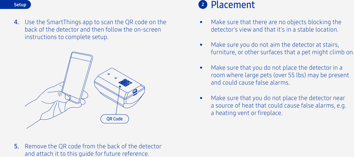 4.Placement2•  Make sure you do not aim the detector at stairs, furniture, or other surfaces that a pet might climb on.•  Make sure that you do not place the detector in a room where large pets (over 55 lbs) may be present and could cause false alarms.•  Make sure that you do not place the detector near a source of heat that could cause false alarms, e.g. a heating vent or replace.•  Make sure that there are no objects blocking the detector&apos;s view and that it&apos;s in a stable location.SetupUse the SmartThings app to scan the QR code on the back of the detector and then follow the on-screen instructions to complete setup.QR CodeRemove the QR code from the back of the detector and attach it to this guide for future reference.5.