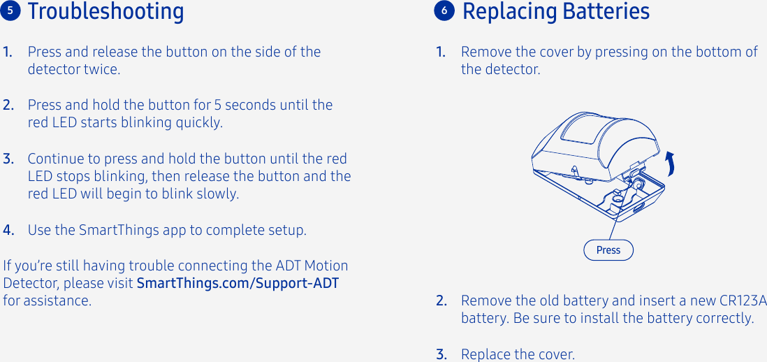 Press and release the button on the side of the detector twice.If you’re still having trouble connecting the ADT Motion Detector, please visit SmartThings.com/Support-ADTfor assistance.Press and hold the button for 5 seconds until the red LED starts blinking quickly.Continue to press and hold the button until the red LED stops blinking, then release the button and the red LED will begin to blink slowly.Use the SmartThings app to complete setup.1.2.3.4.Troubleshooting5Remove the cover by pressing on the bottom of the detector.1.6Replacing BatteriesRemove the old battery and insert a new CR123A battery. Be sure to install the battery correctly.Replace the cover.2.3.Press