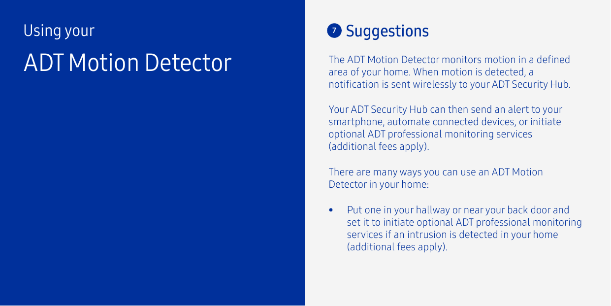 7SuggestionsThere are many ways you can use an ADT Motion Detector in your home:The ADT Motion Detector monitors motion in a dened area of your home. When motion is detected, a notication is sent wirelessly to your ADT Security Hub. Using yourADT Motion Detector•  Put one in your hallway or near your back door and set it to initiate optional ADT professional monitoring services if an intrusion is detected in your home (additional fees apply).Your ADT Security Hub can then send an alert to your smartphone, automate connected devices, or initiate optional ADT professional monitoring services (additional fees apply).