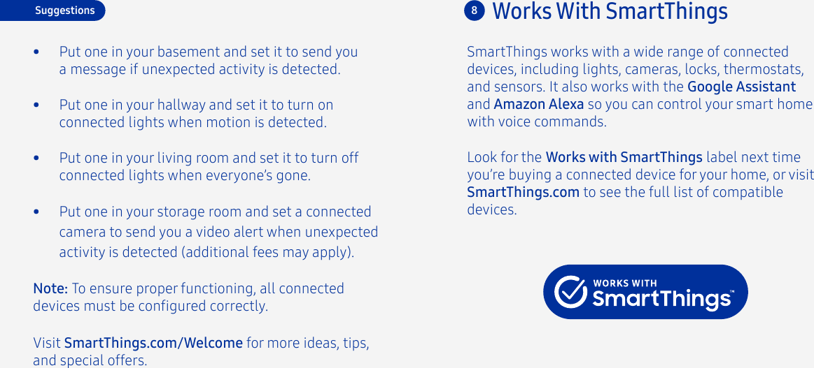 Visit SmartThings.com/Welcome for more ideas, tips, and special offers.Look for the Works with SmartThings label next time you’re buying a connected device for your home, or visit SmartThings.com to see the full list of compatible devices.Works With SmartThings8•  Put one in your storage room and set a connected camera to send you a video alert when unexpected activity is detected (additional fees may apply).•  Put one in your basement and set it to send you a message if unexpected activity is detected.•  Put one in your hallway and set it to turn on connected lights when motion is detected.•  Put one in your living room and set it to turn off connected lights when everyone’s gone.SmartThings works with a wide range of connected devices, including lights, cameras, locks, thermostats, and sensors. It also works with the Google Assistant and Amazon Alexa so you can control your smart home with voice commands.Note: To ensure proper functioning, all connected devices must be congured correctly.Suggestions