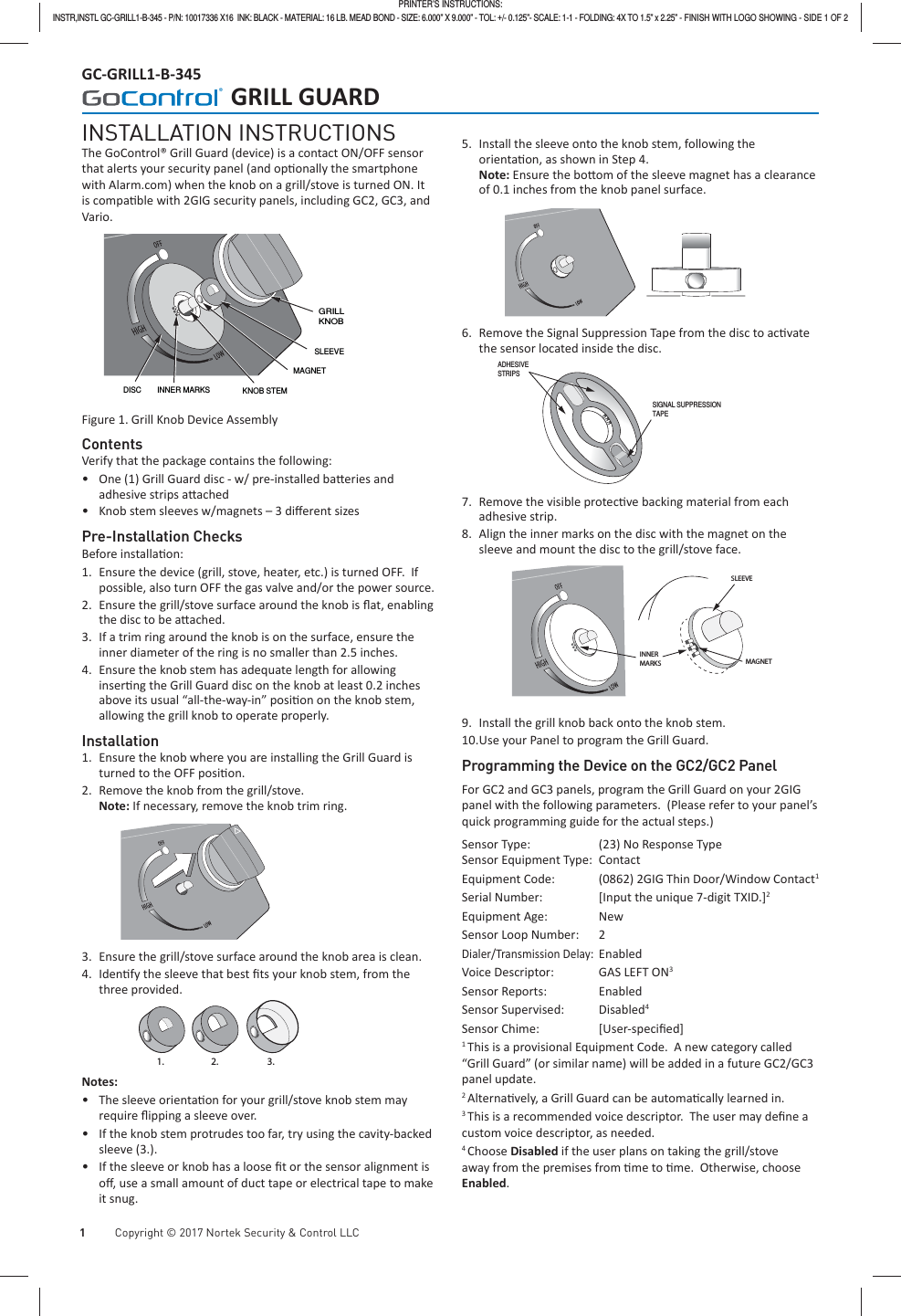   1           Copyright © 2017 Nortek Security &amp; Control LLC GC-GRILL1-B-345      GRILL GUARDINSTALLATION INSTRUCTIONSThe GoControl® Grill Guard (device) is a contact ON/OFF sensor that alerts your security panel (and op onally the smartphone with Alarm.com) when the knob on a grill/stove is turned ON. It is compa ble with 2GIG security panels, including GC2, GC3, and Vario.INNER MARKS KNOB STEM SLEEVEMAGNET GRILLKNOB  DISC Figure 1. Grill Knob Device Assembly ContentsVerify that the package contains the following: •One (1) Grill Guard disc - w/ pre-installed ba eries and adhesive strips a ached •Knob stem sleeves w/magnets – 3 diﬀ erent sizesPre-Installation ChecksBefore installa on:1.  Ensure the device (grill, stove, heater, etc.) is turned OFF.  If possible, also turn OFF the gas valve and/or the power source.2.  Ensure the grill/stove surface around the knob is ﬂ at, enabling the disc to be a ached.3.  If a trim ring around the knob is on the surface, ensure the inner diameter of the ring is no smaller than 2.5 inches.4.  Ensure the knob stem has adequate length for allowing inser ng the Grill Guard disc on the knob at least 0.2 inches above its usual “all-the-way-in” posi on on the knob stem, allowing the grill knob to operate properly.Installation1.  Ensure the knob where you are installing the Grill Guard is turned to the OFF posi on.2.  Remove the knob from the grill/stove. Note: If necessary, remove the knob trim ring.3.  Ensure the grill/stove surface around the knob area is clean.4. Iden fy the sleeve that best ﬁ ts your knob stem, from the three provided.1. 2. 3.Notes: •The sleeve orienta on for your grill/stove knob stem may require ﬂ ipping a sleeve over. •If the knob stem protrudes too far, try using the cavity-backed sleeve (3.). •If the sleeve or knob has a loose ﬁ t or the sensor alignment is oﬀ , use a small amount of duct tape or electrical tape to make it snug.5.  Install the sleeve onto the knob stem, following the orienta on, as shown in Step 4. Note: Ensure the bo om of the sleeve magnet has a clearance of 0.1 inches from the knob panel surface.6.  Remove the Signal Suppression Tape from the disc to ac vate the sensor located inside the disc.ADHESIVE STRIPSSIGNAL SUPPRESSION TAPE7.  Remove the visible protec ve backing material from each adhesive strip.8.  Align the inner marks on the disc with the magnet on the sleeve and mount the disc to the grill/stove face.  INNERMARKS MAGNETSLEEVE9.  Install the grill knob back onto the knob stem.10. Use your Panel to program the Grill Guard.Programming the Device on the GC2/GC2 PanelFor GC2 and GC3 panels, program the Grill Guard on your 2GIG panel with the following parameters.  (Please refer to your panel’s quick programming guide for the actual steps.)Sensor Type:  (23) No Response TypeSensor Equipment Type:  Contact Equipment Code:  (0862) 2GIG Thin Door/Window Contact1Serial Number:  [Input the unique 7-digit TXID.]2Equipment Age:  NewSensor Loop Number:  2Dialer/Transmission Delay: EnabledVoice Descriptor:  GAS LEFT ON3Sensor Reports:  EnabledSensor Supervised:  Disabled4Sensor Chime:  [User-speciﬁ ed]1 This is a provisional Equipment Code.  A new category called “Grill Guard” (or similar name) will be added in a future GC2/GC3 panel update.2 Alterna vely, a Grill Guard can be automa cally learned in.3 This is a recommended voice descriptor.  The user may deﬁ ne a custom voice descriptor, as needed.4 Choose Disabled if the user plans on taking the grill/stove away from the premises from  me to  me.  Otherwise, choose Enabled.PRINTER’S INSTRUCTIONS:INSTR,INSTL GC-GRILL1-B-345 - P/N: 10017336 X16  INK: BLACK - MATERIAL: 16 LB. MEAD BOND - SIZE: 6.000” X 9.000” - TOL: +/- 0.125”- SCALE: 1-1 - FOLDING: 4X TO 1.5” x 2.25” - FINISH WITH LOGO SHOWING - SIDE 1 OF 2